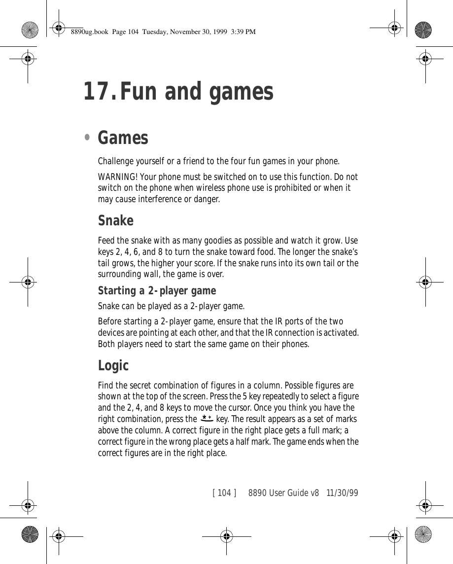 [ 104 ]     8890 User Guide v8 11/30/9917.Fun and games•GamesChallenge yourself or a friend to the four fun games in your phone.WARNING! Your phone must be switched on to use this function. Do not switch on the phone when wireless phone use is prohibited or when it may cause interference or danger.SnakeFeed the snake with as many goodies as possible and watch it grow. Use keys 2, 4, 6, and 8 to turn the snake toward food. The longer the snake’s tail grows, the higher your score. If the snake runs into its own tail or the surrounding wall, the game is over.Starting a 2-player gameSnake can be played as a 2-player game.Before starting a 2-player game, ensure that the IR ports of the two devices are pointing at each other, and that the IR connection is activated. Both players need to start the same game on their phones.LogicFind the secret combination of figures in a column. Possible figures are shown at the top of the screen. Press the 5 key repeatedly to select a figure and the 2, 4, and 8 keys to move the cursor. Once you think you have the right combination, press the   key. The result appears as a set of marks above the column. A correct figure in the right place gets a full mark; a correct figure in the wrong place gets a half mark. The game ends when the correct figures are in the right place.8890ug.book  Page 104  Tuesday, November 30, 1999  3:39 PM