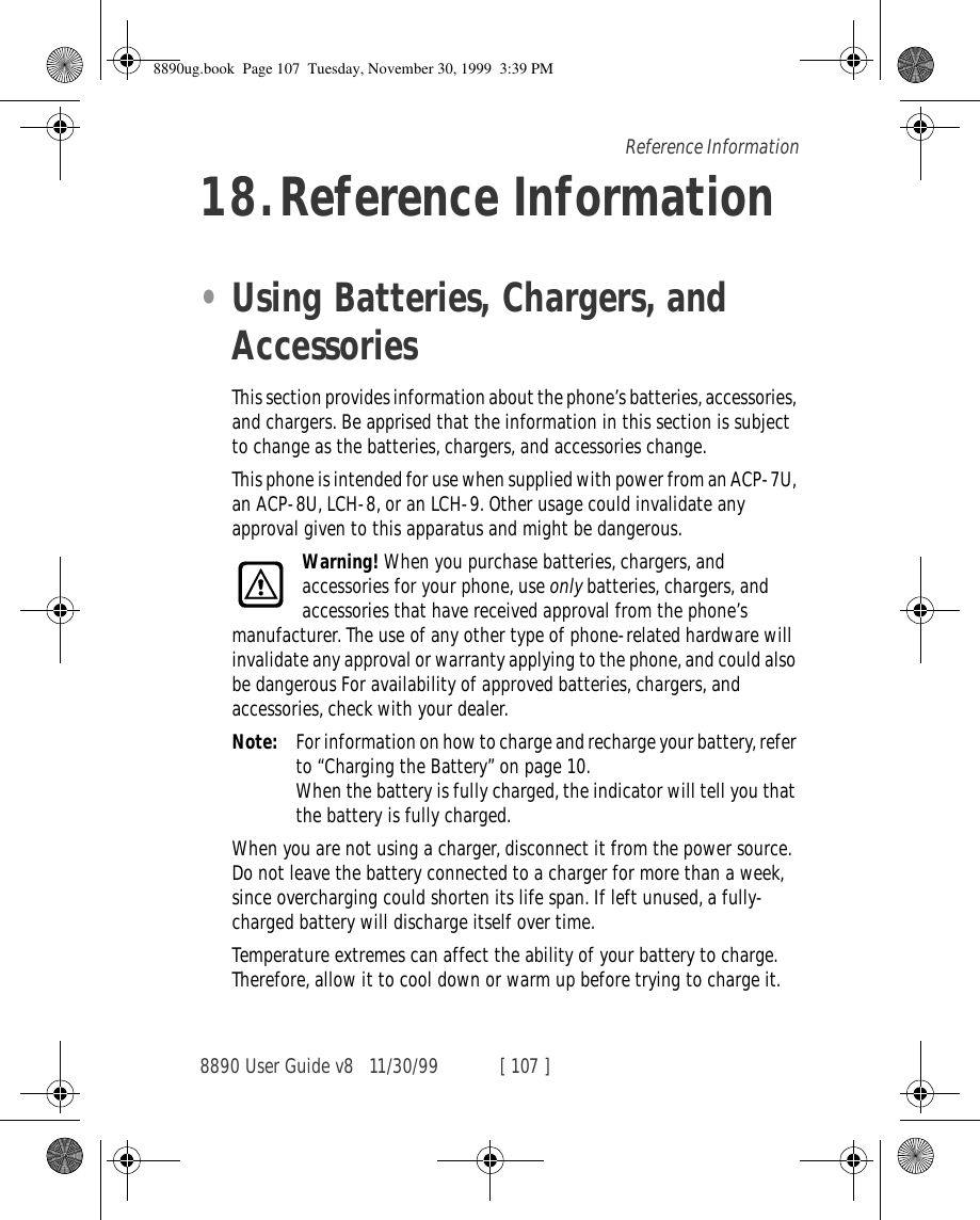 8890 User Guide v8 11/30/99 [ 107 ]Reference Information18.Reference Information•Using Batteries, Chargers, and AccessoriesThis section provides information about the phone’s batteries, accessories, and chargers. Be apprised that the information in this section is subject to change as the batteries, chargers, and accessories change.This phone is intended for use when supplied with power from an ACP-7U, an ACP-8U, LCH-8, or an LCH-9. Other usage could invalidate any approval given to this apparatus and might be dangerous.Warning! When you purchase batteries, chargers, and accessories for your phone, use only batteries, chargers, and accessories that have received approval from the phone’s manufacturer. The use of any other type of phone-related hardware will invalidate any approval or warranty applying to the phone, and could also be dangerous For availability of approved batteries, chargers, and accessories, check with your dealer.Note: For information on how to charge and recharge your battery, refer to “Charging the Battery” on page 10.When the battery is fully charged, the indicator will tell you that the battery is fully charged.When you are not using a charger, disconnect it from the power source. Do not leave the battery connected to a charger for more than a week, since overcharging could shorten its life span. If left unused, a fully-charged battery will discharge itself over time.Temperature extremes can affect the ability of your battery to charge. Therefore, allow it to cool down or warm up before trying to charge it.8890ug.book  Page 107  Tuesday, November 30, 1999  3:39 PM