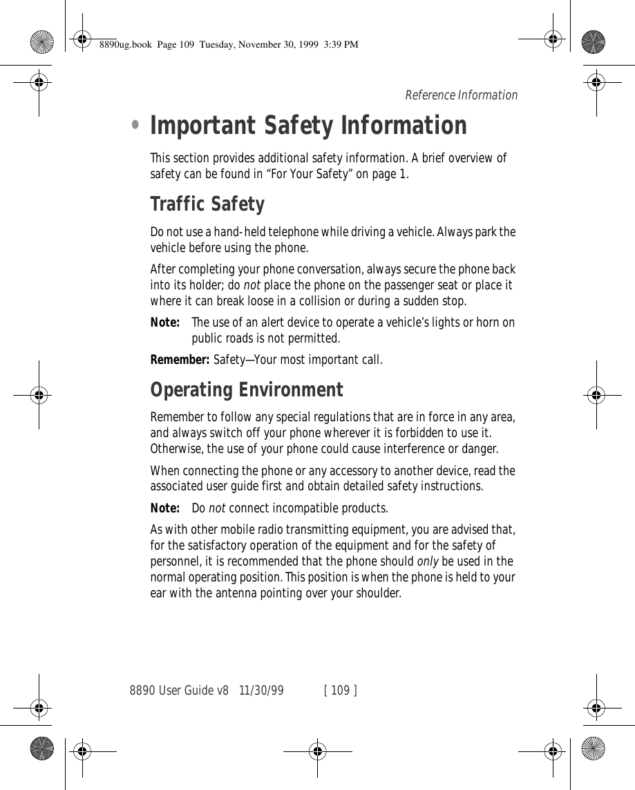8890 User Guide v8 11/30/99 [ 109 ]Reference Information•Important Safety InformationThis section provides additional safety information. A brief overview of safety can be found in “For Your Safety” on page 1.Traffic SafetyDo not use a hand-held telephone while driving a vehicle. Always park the vehicle before using the phone.After completing your phone conversation, always secure the phone back into its holder; do not place the phone on the passenger seat or place it where it can break loose in a collision or during a sudden stop.Note: The use of an alert device to operate a vehicle’s lights or horn on public roads is not permitted.Remember: Safety—Your most important call.Operating EnvironmentRemember to follow any special regulations that are in force in any area, and always switch off your phone wherever it is forbidden to use it. Otherwise, the use of your phone could cause interference or danger.When connecting the phone or any accessory to another device, read the associated user guide first and obtain detailed safety instructions.Note: Do not connect incompatible products.As with other mobile radio transmitting equipment, you are advised that, for the satisfactory operation of the equipment and for the safety of personnel, it is recommended that the phone should only be used in the normal operating position. This position is when the phone is held to your ear with the antenna pointing over your shoulder.8890ug.book  Page 109  Tuesday, November 30, 1999  3:39 PM