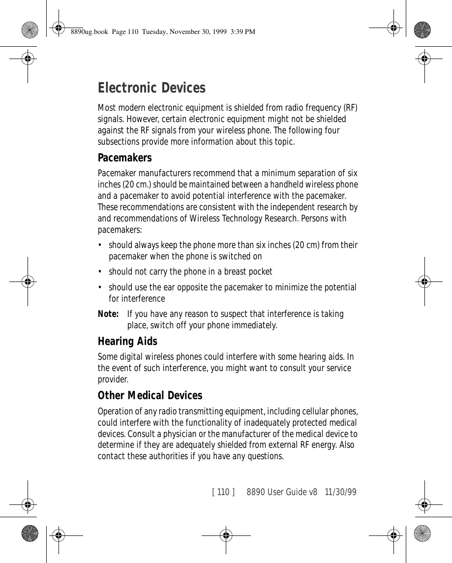 [ 110 ]     8890 User Guide v8 11/30/99Electronic DevicesMost modern electronic equipment is shielded from radio frequency (RF) signals. However, certain electronic equipment might not be shielded against the RF signals from your wireless phone. The following four subsections provide more information about this topic.PacemakersPacemaker manufacturers recommend that a minimum separation of six inches (20 cm.) should be maintained between a handheld wireless phone and a pacemaker to avoid potential interference with the pacemaker. These recommendations are consistent with the independent research by and recommendations of Wireless Technology Research. Persons with pacemakers:•should always keep the phone more than six inches (20 cm) from their pacemaker when the phone is switched on•should not carry the phone in a breast pocket•should use the ear opposite the pacemaker to minimize the potential for interferenceNote: If you have any reason to suspect that interference is taking place, switch off your phone immediately.Hearing AidsSome digital wireless phones could interfere with some hearing aids. In the event of such interference, you might want to consult your service provider.Other Medical DevicesOperation of any radio transmitting equipment, including cellular phones, could interfere with the functionality of inadequately protected medical devices. Consult a physician or the manufacturer of the medical device to determine if they are adequately shielded from external RF energy. Also contact these authorities if you have any questions.8890ug.book  Page 110  Tuesday, November 30, 1999  3:39 PM