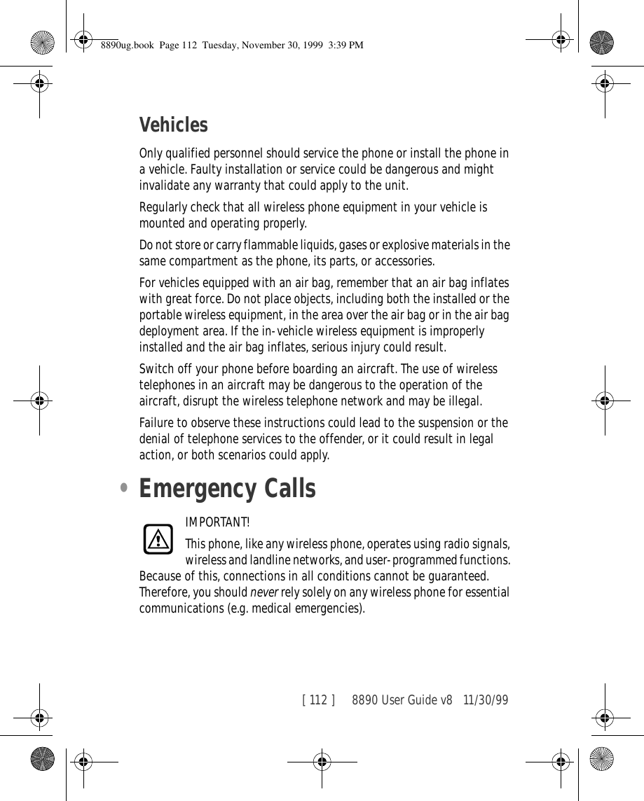 [ 112 ]     8890 User Guide v8 11/30/99VehiclesOnly qualified personnel should service the phone or install the phone in a vehicle. Faulty installation or service could be dangerous and might invalidate any warranty that could apply to the unit.Regularly check that all wireless phone equipment in your vehicle is mounted and operating properly.Do not store or carry flammable liquids, gases or explosive materials in the same compartment as the phone, its parts, or accessories.For vehicles equipped with an air bag, remember that an air bag inflates with great force. Do not place objects, including both the installed or the portable wireless equipment, in the area over the air bag or in the air bag deployment area. If the in-vehicle wireless equipment is improperly installed and the air bag inflates, serious injury could result.Switch off your phone before boarding an aircraft. The use of wireless telephones in an aircraft may be dangerous to the operation of the aircraft, disrupt the wireless telephone network and may be illegal.Failure to observe these instructions could lead to the suspension or the denial of telephone services to the offender, or it could result in legal action, or both scenarios could apply.•Emergency CallsIMPORTANT!This phone, like any wireless phone, operates using radio signals, wireless and landline networks, and user-programmed functions. Because of this, connections in all conditions cannot be guaranteed. Therefore, you should never rely solely on any wireless phone for essential communications (e.g. medical emergencies).8890ug.book  Page 112  Tuesday, November 30, 1999  3:39 PM
