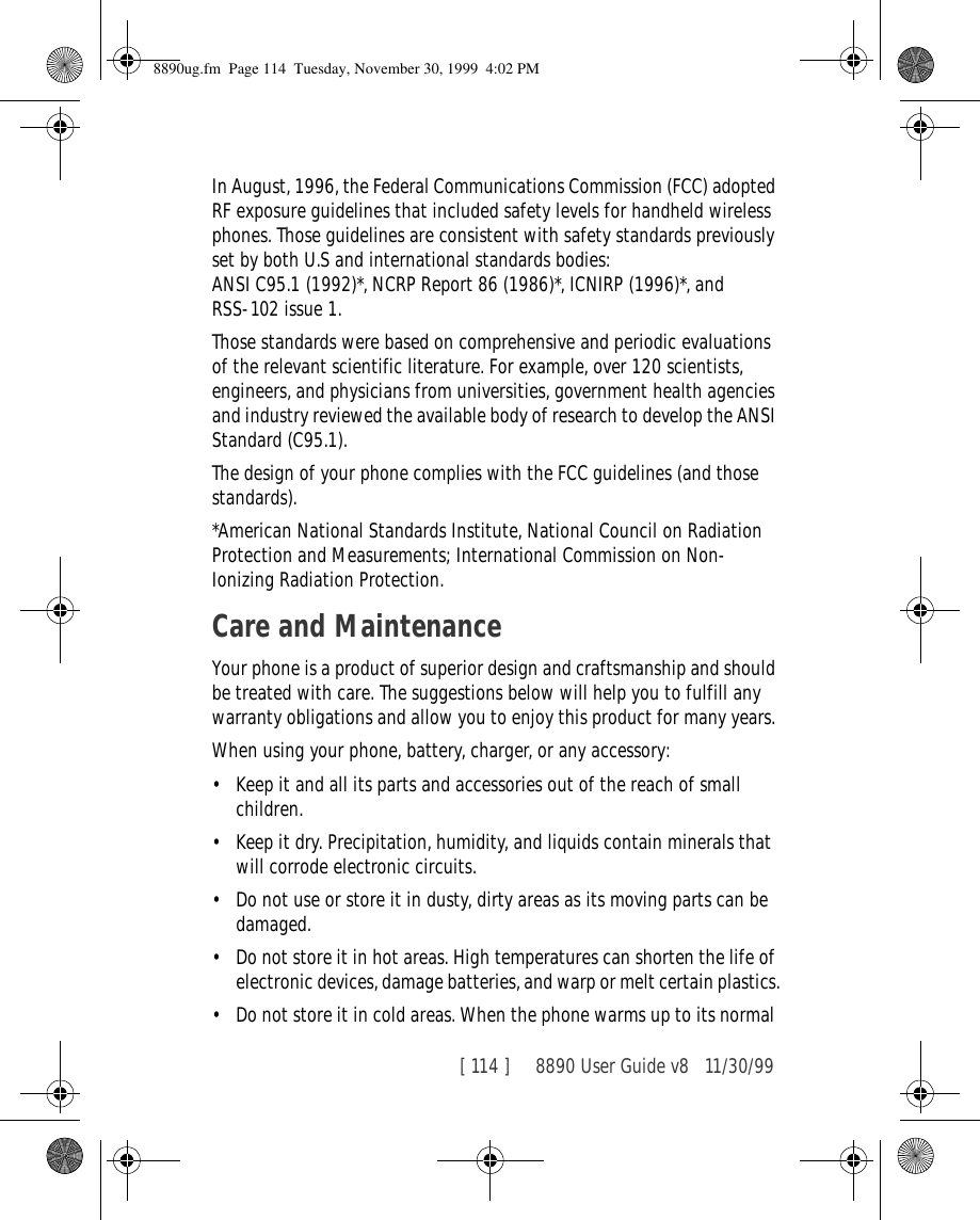 [ 114 ]     8890 User Guide v8 11/30/99In August, 1996, the Federal Communications Commission (FCC) adopted RF exposure guidelines that included safety levels for handheld wireless phones. Those guidelines are consistent with safety standards previously set by both U.S and international standards bodies:ANSI C95.1 (1992)*, NCRP Report 86 (1986)*, ICNIRP (1996)*, and RSS-102 issue 1.Those standards were based on comprehensive and periodic evaluations of the relevant scientific literature. For example, over 120 scientists, engineers, and physicians from universities, government health agencies and industry reviewed the available body of research to develop the ANSI Standard (C95.1).The design of your phone complies with the FCC guidelines (and those standards).*American National Standards Institute, National Council on Radiation Protection and Measurements; International Commission on Non-Ionizing Radiation Protection.Care and MaintenanceYour phone is a product of superior design and craftsmanship and should be treated with care. The suggestions below will help you to fulfill any warranty obligations and allow you to enjoy this product for many years. When using your phone, battery, charger, or any accessory:• Keep it and all its parts and accessories out of the reach of small children.• Keep it dry. Precipitation, humidity, and liquids contain minerals that will corrode electronic circuits.• Do not use or store it in dusty, dirty areas as its moving parts can be damaged.• Do not store it in hot areas. High temperatures can shorten the life of electronic devices, damage batteries, and warp or melt certain plastics.• Do not store it in cold areas. When the phone warms up to its normal 8890ug.fm  Page 114  Tuesday, November 30, 1999  4:02 PM