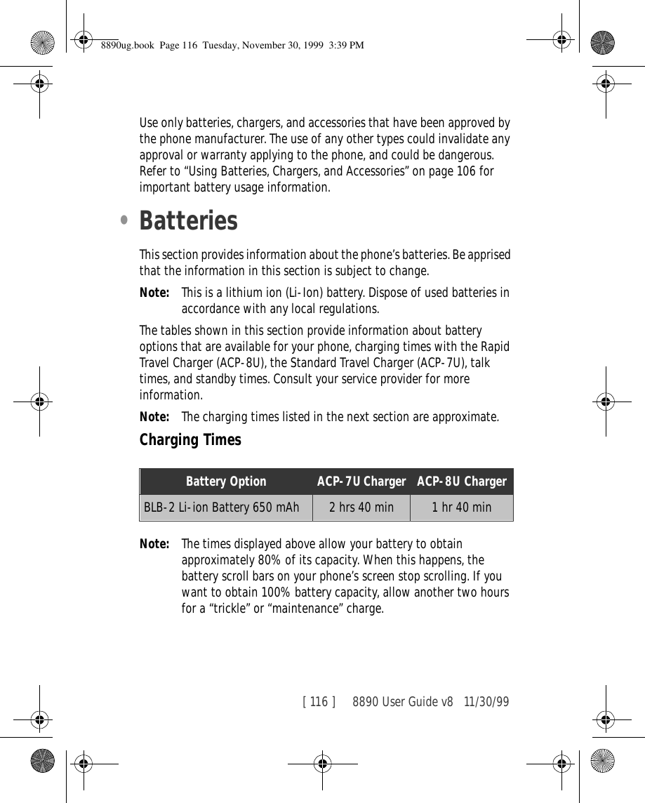 [ 116 ]     8890 User Guide v8 11/30/99Use only batteries, chargers, and accessories that have been approved by the phone manufacturer. The use of any other types could invalidate any approval or warranty applying to the phone, and could be dangerous. Refer to “Using Batteries, Chargers, and Accessories” on page 106 for important battery usage information.•BatteriesThis section provides information about the phone’s batteries. Be apprised that the information in this section is subject to change.Note: This is a lithium ion (Li-Ion) battery. Dispose of used batteries in accordance with any local regulations.The tables shown in this section provide information about battery options that are available for your phone, charging times with the Rapid Travel Charger (ACP-8U), the Standard Travel Charger (ACP-7U), talk times, and standby times. Consult your service provider for more information.Note: The charging times listed in the next section are approximate.Charging TimesNote: The times displayed above allow your battery to obtain approximately 80% of its capacity. When this happens, the battery scroll bars on your phone’s screen stop scrolling. If you want to obtain 100% battery capacity, allow another two hours for a “trickle” or “maintenance” charge.Battery Option ACP-7U Charger ACP-8U ChargerBLB-2 Li-ion Battery 650 mAh 2 hrs 40 min 1 hr 40 min8890ug.book  Page 116  Tuesday, November 30, 1999  3:39 PM