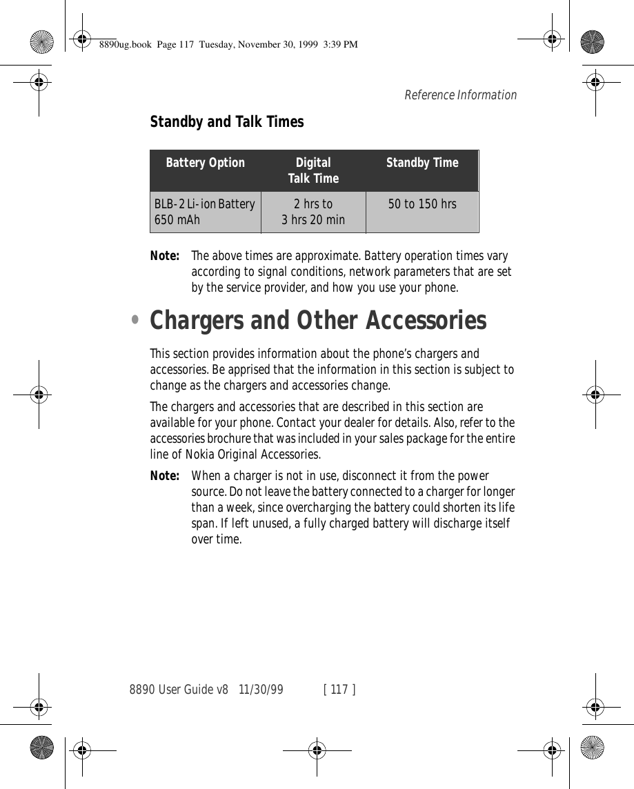 8890 User Guide v8 11/30/99 [ 117 ]Reference InformationStandby and Talk TimesNote: The above times are approximate. Battery operation times vary according to signal conditions, network parameters that are set by the service provider, and how you use your phone.•Chargers and Other AccessoriesThis section provides information about the phone’s chargers and accessories. Be apprised that the information in this section is subject to change as the chargers and accessories change.The chargers and accessories that are described in this section are available for your phone. Contact your dealer for details. Also, refer to the accessories brochure that was included in your sales package for the entire line of Nokia Original Accessories.Note: When a charger is not in use, disconnect it from the power source. Do not leave the battery connected to a charger for longer than a week, since overcharging the battery could shorten its life span. If left unused, a fully charged battery will discharge itself over time.Battery Option DigitalTalk Time Standby TimeBLB-2 Li-ion Battery 650 mAh 2 hrs to 3 hrs 20 min  50 to 150 hrs 8890ug.book  Page 117  Tuesday, November 30, 1999  3:39 PM