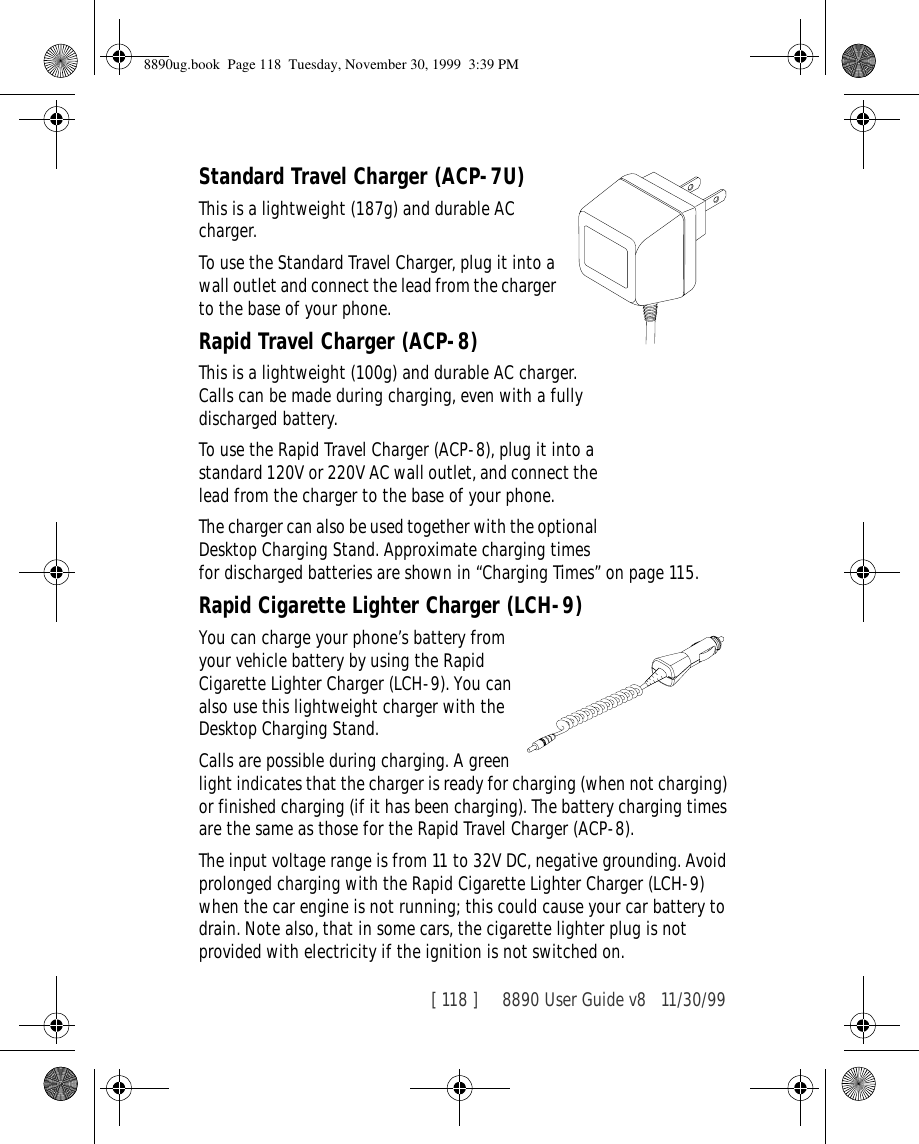 [ 118 ]     8890 User Guide v8 11/30/99Standard Travel Charger (ACP-7U)This is a lightweight (187g) and durable AC charger.To use the Standard Travel Charger, plug it into a wall outlet and connect the lead from the charger to the base of your phone.Rapid Travel Charger (ACP-8)This is a lightweight (100g) and durable AC charger. Calls can be made during charging, even with a fully discharged battery.To use the Rapid Travel Charger (ACP-8), plug it into a standard 120V or 220V AC wall outlet, and connect the lead from the charger to the base of your phone.The charger can also be used together with the optional Desktop Charging Stand. Approximate charging times for discharged batteries are shown in “Charging Times” on page 115.Rapid Cigarette Lighter Charger (LCH-9)You can charge your phone’s battery from your vehicle battery by using the Rapid Cigarette Lighter Charger (LCH-9). You can also use this lightweight charger with the Desktop Charging Stand. Calls are possible during charging. A green light indicates that the charger is ready for charging (when not charging) or finished charging (if it has been charging). The battery charging times are the same as those for the Rapid Travel Charger (ACP-8).The input voltage range is from 11 to 32V DC, negative grounding. Avoid prolonged charging with the Rapid Cigarette Lighter Charger (LCH-9) when the car engine is not running; this could cause your car battery to drain. Note also, that in some cars, the cigarette lighter plug is not provided with electricity if the ignition is not switched on.8890ug.book  Page 118  Tuesday, November 30, 1999  3:39 PM