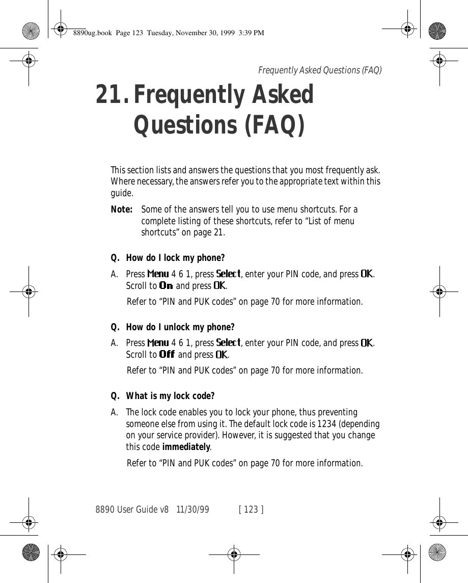 8890 User Guide v8 11/30/99 [ 123 ]Frequently Asked Questions (FAQ)21.Frequently Asked Questions (FAQ)This section lists and answers the questions that you most frequently ask. Where necessary, the answers refer you to the appropriate text within this guide.Note: Some of the answers tell you to use menu shortcuts. For a complete listing of these shortcuts, refer to “List of menu shortcuts” on page 21.Q. How do I lock my phone?A. Press   4 6 1, press  , enter your PIN code, and press  . Scroll to   and press  .Refer to “PIN and PUK codes” on page 70 for more information.Q. How do I unlock my phone?A. Press   4 6 1, press  , enter your PIN code, and press  . Scroll to   and press  .Refer to “PIN and PUK codes” on page 70 for more information.Q. What is my lock code?A. The lock code enables you to lock your phone, thus preventing someone else from using it. The default lock code is 1234 (depending on your service provider). However, it is suggested that you change this code immediately.Refer to “PIN and PUK codes” on page 70 for more information.8890ug.book  Page 123  Tuesday, November 30, 1999  3:39 PM