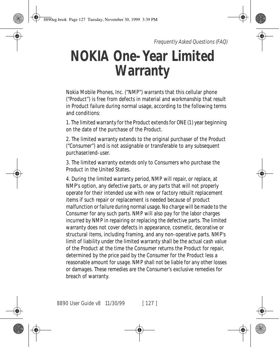 8890 User Guide v8 11/30/99 [ 127 ]Frequently Asked Questions (FAQ)NOKIA One-Year Limited WarrantyNokia Mobile Phones, Inc. (“NMP”) warrants that this cellular phone (“Product”) is free from defects in material and workmanship that result in Product failure during normal usage, according to the following terms and conditions:1. The limited warranty for the Product extends for ONE (1) year beginning on the date of the purchase of the Product.2. The limited warranty extends to the original purchaser of the Product (“Consumer”) and is not assignable or transferable to any subsequent purchaser/end-user.3. The limited warranty extends only to Consumers who purchase the Product in the United States.4. During the limited warranty period, NMP will repair, or replace, at NMP&apos;s option, any defective parts, or any parts that will not properly operate for their intended use with new or factory rebuilt replacement items if such repair or replacement is needed because of product malfunction or failure during normal usage. No charge will be made to the Consumer for any such parts. NMP will also pay for the labor charges incurred by NMP in repairing or replacing the defective parts. The limited warranty does not cover defects in appearance, cosmetic, decorative or structural items, including framing, and any non-operative parts. NMP&apos;s limit of liability under the limited warranty shall be the actual cash value of the Product at the time the Consumer returns the Product for repair, determined by the price paid by the Consumer for the Product less a reasonable amount for usage. NMP shall not be liable for any other losses or damages. These remedies are the Consumer’s exclusive remedies for breach of warranty.8890ug.book  Page 127  Tuesday, November 30, 1999  3:39 PM