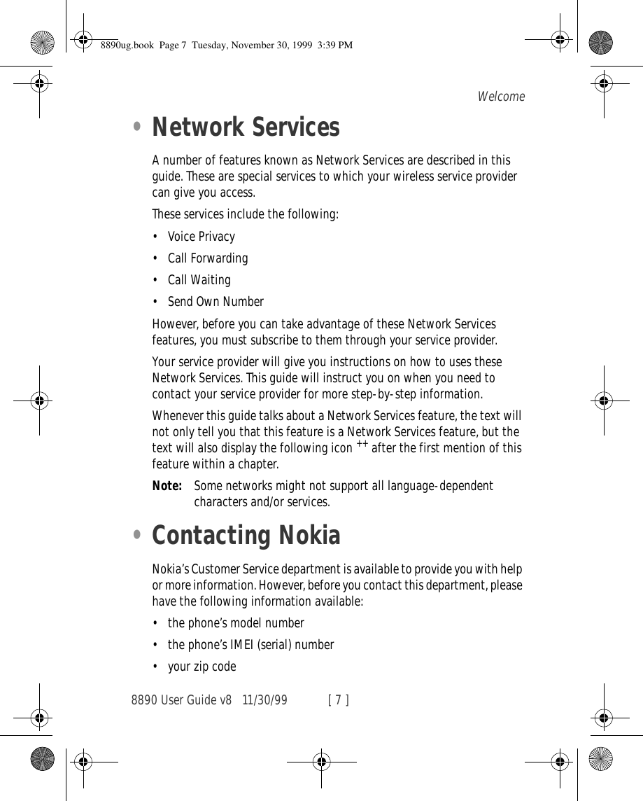 8890 User Guide v8 11/30/99 [ 7 ]Welcome•Network ServicesA number of features known as Network Services are described in this guide. These are special services to which your wireless service provider can give you access.These services include the following:•Voice Privacy•Call Forwarding•Call Waiting•Send Own NumberHowever, before you can take advantage of these Network Services features, you must subscribe to them through your service provider.Your service provider will give you instructions on how to uses these Network Services. This guide will instruct you on when you need to contact your service provider for more step-by-step information.Whenever this guide talks about a Network Services feature, the text will not only tell you that this feature is a Network Services feature, but the text will also display the following icon ++ after the first mention of this feature within a chapter.Note: Some networks might not support all language-dependent characters and/or services.•Contacting NokiaNokia’s Customer Service department is available to provide you with help or more information. However, before you contact this department, please have the following information available:•the phone’s model number•the phone’s IMEI (serial) number•your zip code8890ug.book  Page 7  Tuesday, November 30, 1999  3:39 PM
