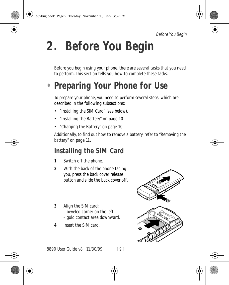 8890 User Guide v8 11/30/99 [ 9 ]Before You Begin2. Before You BeginBefore you begin using your phone, there are several tasks that you need to perform. This section tells you how to complete these tasks.•Preparing Your Phone for UseTo prepare your phone, you need to perform several steps, which are described in the following subsections:•“Installing the SIM Card” (see below).•“Installing the Battery” on page 10•“Charging the Battery” on page 10Additionally, to find out how to remove a battery, refer to “Removing the battery” on page 11.Installing the SIM Card1Switch off the phone.2With the back of the phone facing you, press the back cover release button and slide the back cover off.3Align the SIM card:- beveled corner on the left- gold contact area downward.4Insert the SIM card.8890ug.book  Page 9  Tuesday, November 30, 1999  3:39 PM