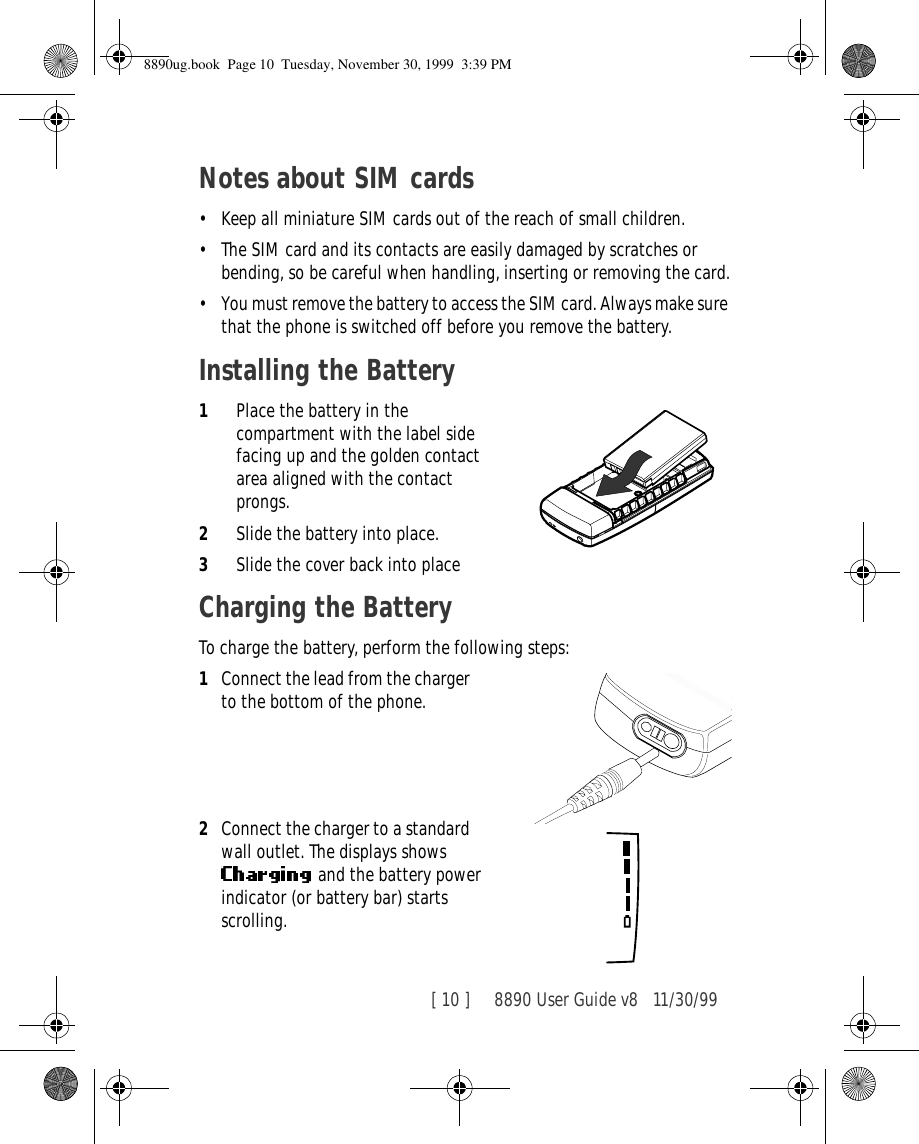 [ 10 ]     8890 User Guide v8 11/30/99Notes about SIM cards•Keep all miniature SIM cards out of the reach of small children.•The SIM card and its contacts are easily damaged by scratches or bending, so be careful when handling, inserting or removing the card.•You must remove the battery to access the SIM card. Always make sure that the phone is switched off before you remove the battery.Installing the Battery1Place the battery in the compartment with the label side facing up and the golden contact area aligned with the contact prongs.2Slide the battery into place.3Slide the cover back into placeCharging the BatteryTo charge the battery, perform the following steps:1Connect the lead from the charger to the bottom of the phone.2Connect the charger to a standard wall outlet. The displays shows  and the battery power indicator (or battery bar) starts scrolling.8890ug.book  Page 10  Tuesday, November 30, 1999  3:39 PM