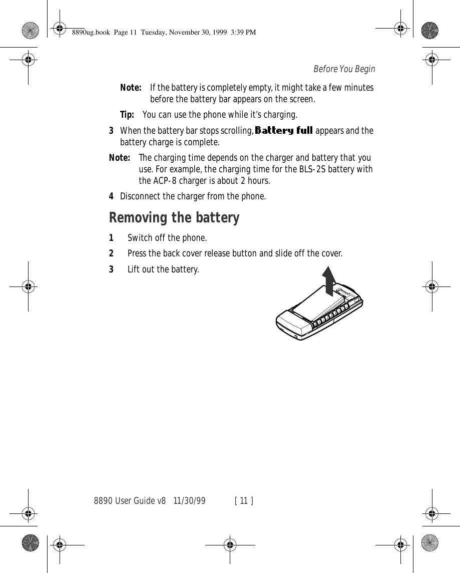 8890 User Guide v8 11/30/99 [ 11 ]Before You BeginNote: If the battery is completely empty, it might take a few minutes before the battery bar appears on the screen. Tip: You can use the phone while it’s charging.3When the battery bar stops scrolling,   appears and the battery charge is complete.Note: The charging time depends on the charger and battery that you use. For example, the charging time for the BLS-2S battery with the ACP-8 charger is about 2 hours.4Disconnect the charger from the phone.Removing the battery1Switch off the phone.2Press the back cover release button and slide off the cover.3Lift out the battery.lift the battery8890ug.book  Page 11  Tuesday, November 30, 1999  3:39 PM
