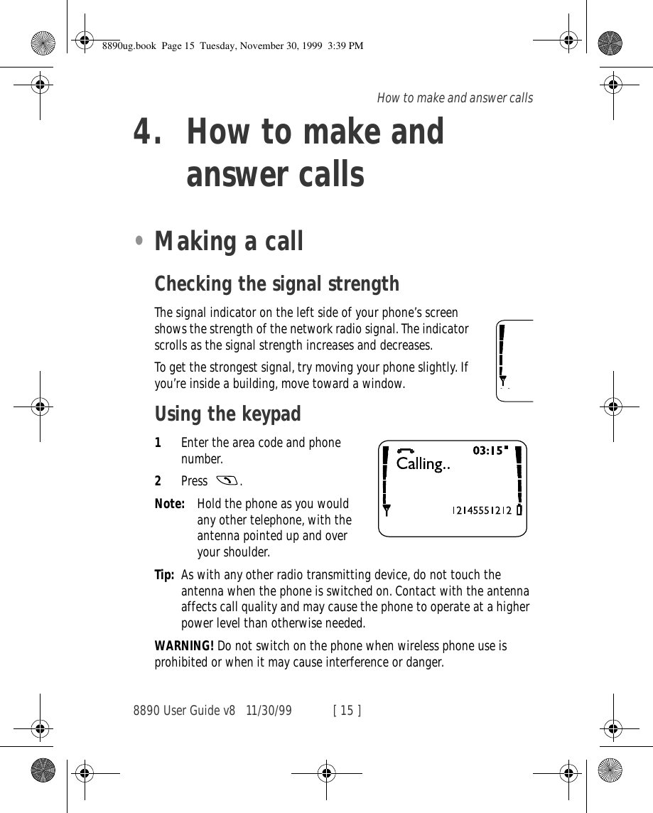 8890 User Guide v8 11/30/99 [ 15 ]How to make and answer calls4. How to make and answer calls•Making a callChecking the signal strengthThe signal indicator on the left side of your phone’s screen shows the strength of the network radio signal. The indicator scrolls as the signal strength increases and decreases.To get the strongest signal, try moving your phone slightly. If you’re inside a building, move toward a window.Using the keypad1Enter the area code and phone number.2Press .Note: Hold the phone as you would any other telephone, with the antenna pointed up and over your shoulder.Tip: As with any other radio transmitting device, do not touch the antenna when the phone is switched on. Contact with the antenna affects call quality and may cause the phone to operate at a higher power level than otherwise needed.WARNING! Do not switch on the phone when wireless phone use is prohibited or when it may cause interference or danger.8890ug.book  Page 15  Tuesday, November 30, 1999  3:39 PM