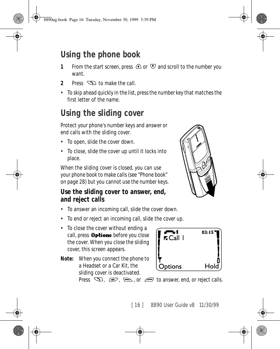 [ 16 ]     8890 User Guide v8 11/30/99Using the phone book1From the start screen, press   or   and scroll to the number you want. 2Press   to make the call.•To skip ahead quickly in the list, press the number key that matches the first letter of the name.Using the sliding coverProtect your phone’s number keys and answer or end calls with the sliding cover.•To open, slide the cover down.•To close, slide the cover up until it locks into place.When the sliding cover is closed, you can use your phone book to make calls (see “Phone book” on page 28) but you cannot use the number keys.Use the sliding cover to answer, end, and reject calls•To answer an incoming call, slide the cover down.•To end or reject an incoming call, slide the cover up.•To close the cover without ending a call, press    before you close the cover. When you close the sliding cover, this screen appears.Note: When you connect the phone to a Headset or a Car Kit, the sliding cover is deactivated. Press  ,  ,  , or   to answer, end, or reject calls.8890ug.book  Page 16  Tuesday, November 30, 1999  3:39 PM