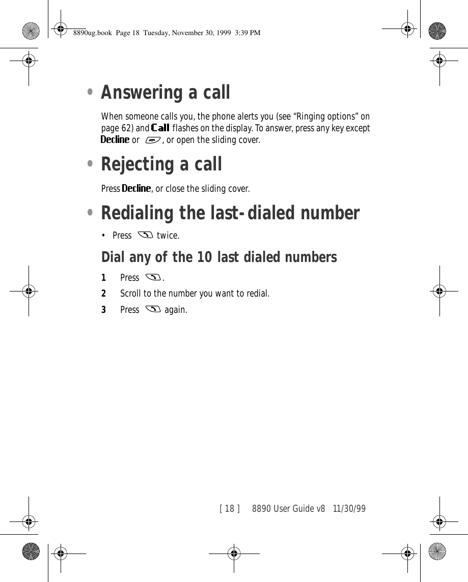 [ 18 ]     8890 User Guide v8 11/30/99•Answering a callWhen someone calls you, the phone alerts you (see “Ringing options” on page 62) and   flashes on the display. To answer, press any key except or , or open the sliding cover.•Rejecting a callPress  , or close the sliding cover.•Redialing the last-dialed number•Press  twice.Dial any of the 10 last dialed numbers1Press .2Scroll to the number you want to redial.3Press  again.8890ug.book  Page 18  Tuesday, November 30, 1999  3:39 PM