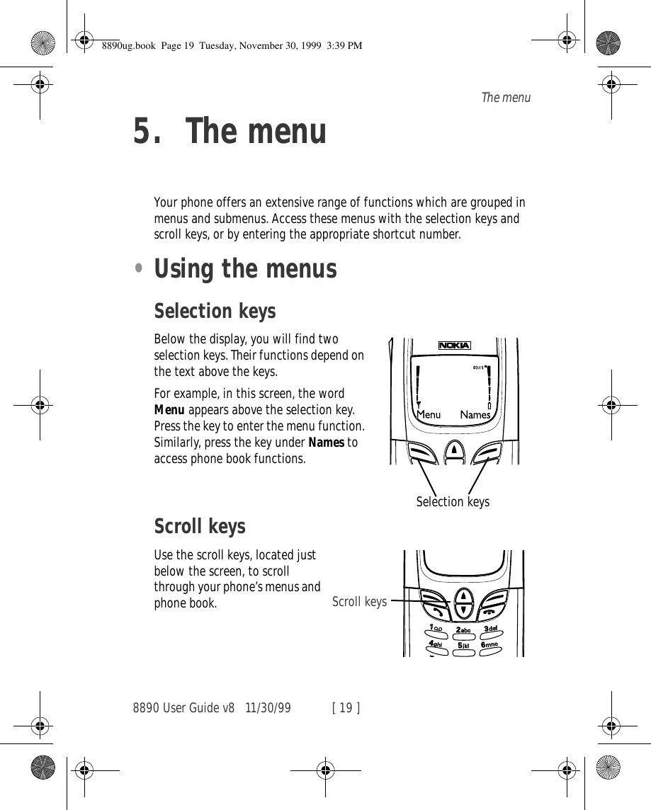 8890 User Guide v8 11/30/99 [ 19 ]The menu5. The menuYour phone offers an extensive range of functions which are grouped in menus and submenus. Access these menus with the selection keys and scroll keys, or by entering the appropriate shortcut number.•Using the menusSelection keysBelow the display, you will find two selection keys. Their functions depend on the text above the keys. For example, in this screen, the word Menu appears above the selection key. Press the key to enter the menu function. Similarly, press the key under Names to access phone book functions.Scroll keysUse the scroll keys, located just below the screen, to scroll through your phone’s menus and phone book.Selection keysScroll keys8890ug.book  Page 19  Tuesday, November 30, 1999  3:39 PM