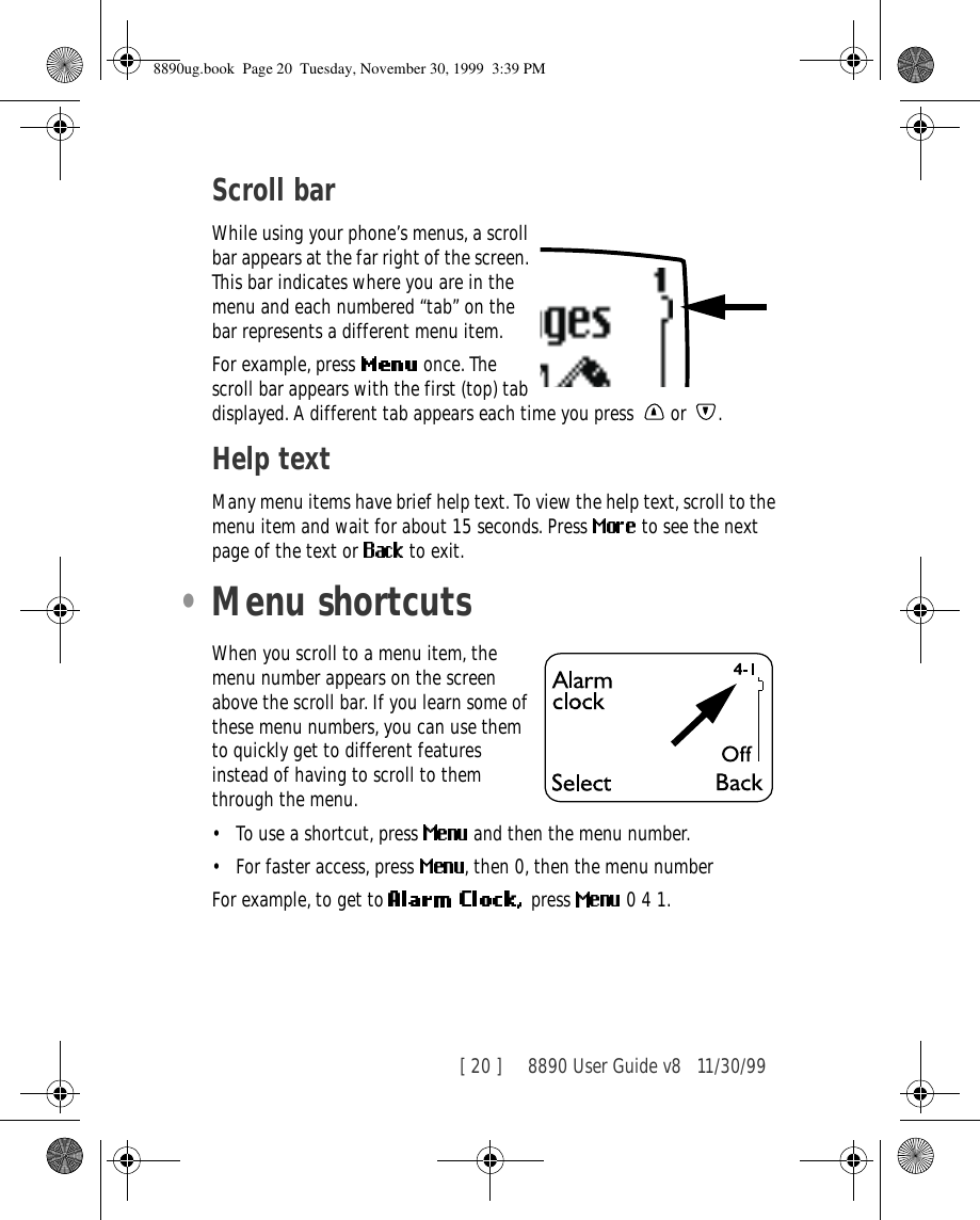 [ 20 ]     8890 User Guide v8 11/30/99Scroll barWhile using your phone’s menus, a scroll bar appears at the far right of the screen. This bar indicates where you are in the menu and each numbered “tab” on the bar represents a different menu item.For example, press   once. The scroll bar appears with the first (top) tab displayed. A different tab appears each time you press   or  .Help textMany menu items have brief help text. To view the help text, scroll to the menu item and wait for about 15 seconds. Press   to see the next page of the text or   to exit.•Menu shortcutsWhen you scroll to a menu item, the menu number appears on the screen above the scroll bar. If you learn some of these menu numbers, you can use them to quickly get to different features instead of having to scroll to them through the menu.•To use a shortcut, press   and then the menu number.•For faster access, press  , then 0, then the menu numberFor example, to get to  press  0 4 1.8890ug.book  Page 20  Tuesday, November 30, 1999  3:39 PM