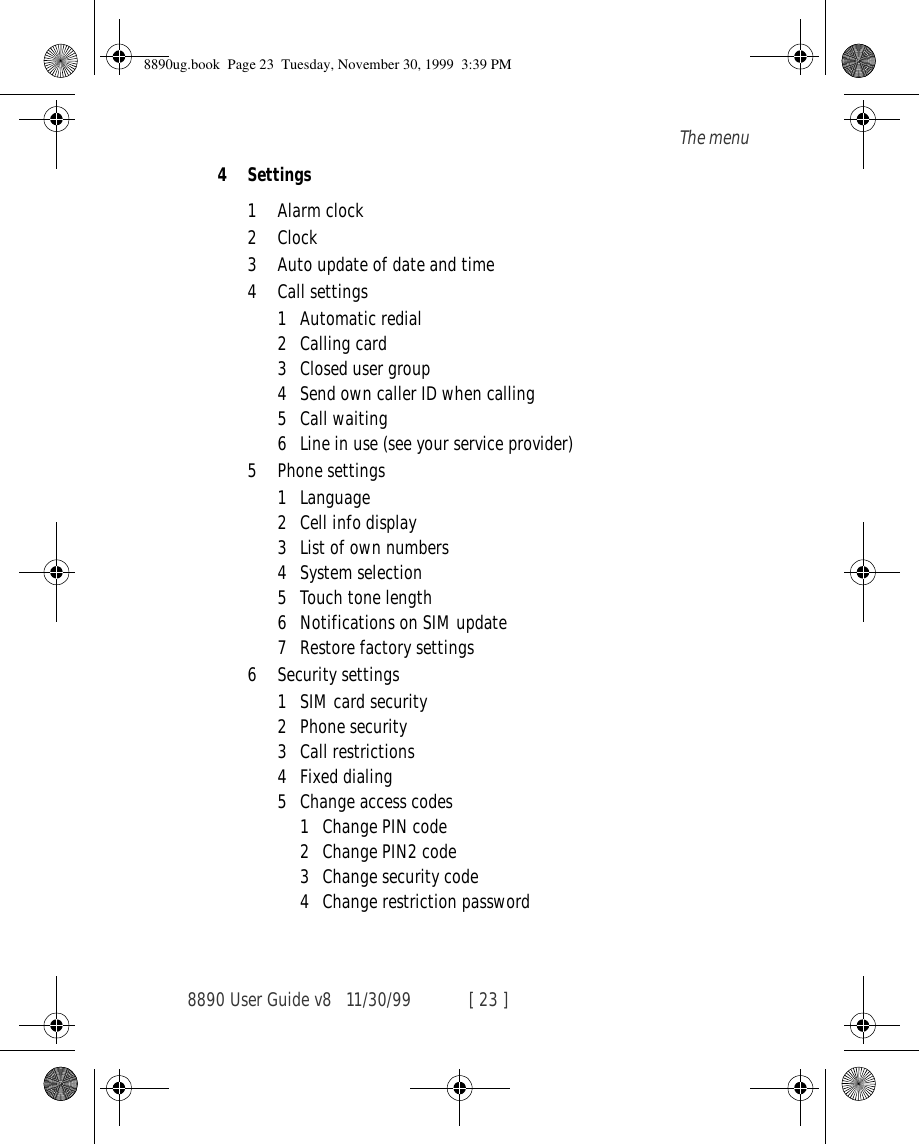 8890 User Guide v8 11/30/99 [ 23 ]The menu4 Settings1 Alarm clock2 Clock3 Auto update of date and time4 Call settings1 Automatic redial2 Calling card3 Closed user group4 Send own caller ID when calling5 Call waiting6 Line in use (see your service provider)5 Phone settings1 Language2 Cell info display3 List of own numbers4 System selection5 Touch tone length6 Notifications on SIM update7 Restore factory settings6 Security settings1 SIM card security2Phone security3 Call restrictions4 Fixed dialing5 Change access codes1 Change PIN code2 Change PIN2 code3 Change security code4 Change restriction password8890ug.book  Page 23  Tuesday, November 30, 1999  3:39 PM