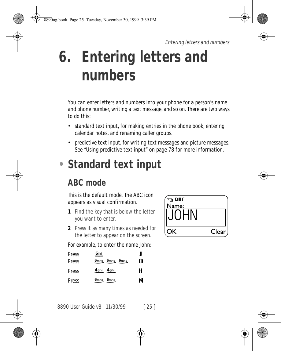 8890 User Guide v8 11/30/99 [ 25 ]Entering letters and numbers6. Entering letters and numbersYou can enter letters and numbers into your phone for a person’s name and phone number, writing a text message, and so on. There are two ways to do this:•standard text input, for making entries in the phone book, entering calendar notes, and renaming caller groups. •predictive text input, for writing text messages and picture messages. See “Using predictive text input” on page 78 for more information.•Standard text inputABC modeThis is the default mode. The ABC icon appears as visual confirmation. 1Find the key that is below the letter you want to enter.2Press it as many times as needed for the letter to appear on the screen.For example, to enter the name John:Press  Press   Press  Press  8890ug.book  Page 25  Tuesday, November 30, 1999  3:39 PM
