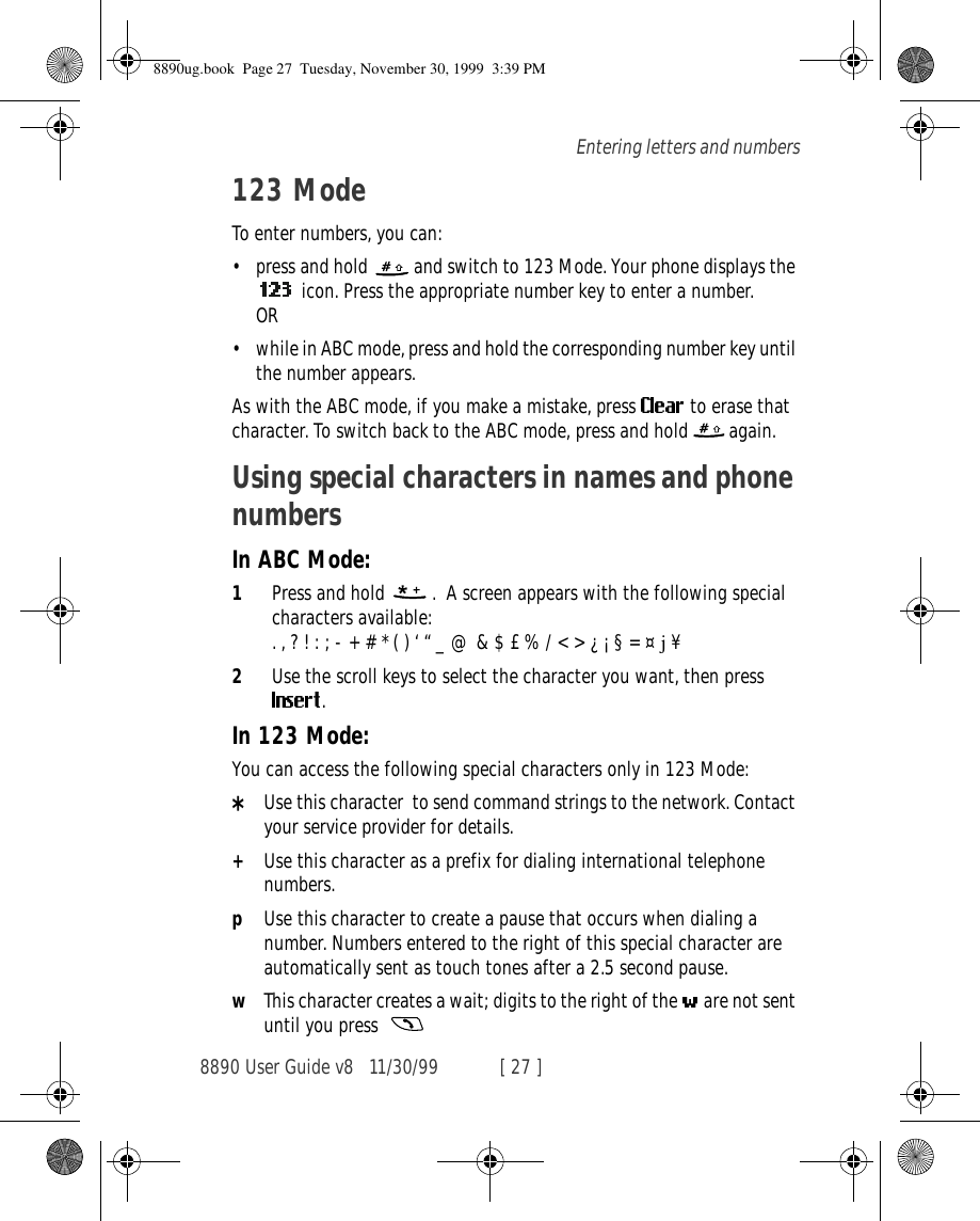 8890 User Guide v8 11/30/99 [ 27 ]Entering letters and numbers123 ModeTo enter numbers, you can:•press and hold   and switch to 123 Mode. Your phone displays the  icon. Press the appropriate number key to enter a number. OR•while in ABC mode, press and hold the corresponding number key until the number appears.As with the ABC mode, if you make a mistake, press   to erase that character. To switch back to the ABC mode, press and hold   again.Using special characters in names and phone numbersIn ABC Mode:1Press and hold   .  A screen appears with the following special characters available:. , ? ! : ; - + # * ( ) ‘ “ _ @ &amp; $ £ % / &lt; &gt; ¿ ¡ § = ¤ j ¥2Use the scroll keys to select the character you want, then press . In 123 Mode:You can access the following special characters only in 123 Mode:*Use this character  to send command strings to the network. Contact your service provider for details.+Use this character as a prefix for dialing international telephone numbers.pUse this character to create a pause that occurs when dialing a number. Numbers entered to the right of this special character are automatically sent as touch tones after a 2.5 second pause.wThis character creates a wait; digits to the right of the   are not sent until you press  8890ug.book  Page 27  Tuesday, November 30, 1999  3:39 PM