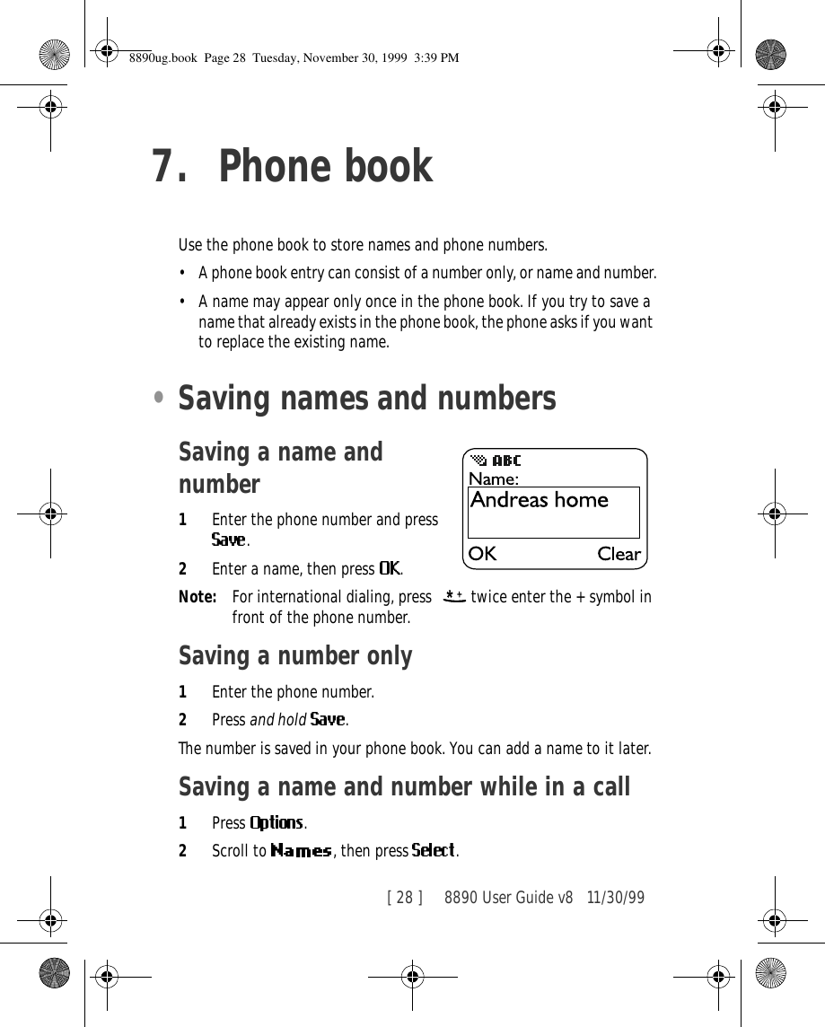 [ 28 ]     8890 User Guide v8 11/30/997. Phone bookUse the phone book to store names and phone numbers. •A phone book entry can consist of a number only, or name and number.•A name may appear only once in the phone book. If you try to save a name that already exists in the phone book, the phone asks if you want to replace the existing name.•Saving names and numbersSaving a name and number1Enter the phone number and press .2Enter a name, then press  .Note: For international dialing, press    twice enter the + symbol in front of the phone number.Saving a number only1Enter the phone number.2Press and hold .The number is saved in your phone book. You can add a name to it later.Saving a name and number while in a call1Press  .2Scroll to  , then press  .8890ug.book  Page 28  Tuesday, November 30, 1999  3:39 PM