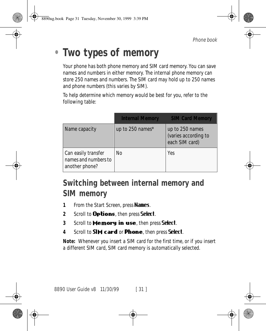 8890 User Guide v8 11/30/99 [ 31 ]Phone book•Two types of memoryYour phone has both phone memory and SIM card memory. You can save names and numbers in either memory. The internal phone memory can store 250 names and numbers. The SIM card may hold up to 250 names and phone numbers (this varies by SIM). To help determine which memory would be best for you, refer to the following table:Switching between internal memory and SIM memory1From the Start Screen, press  .2Scroll to  , then press  .3Scroll to  , then press  .4Scroll to   or  , then press  .Note: Whenever you insert a SIM card for the first time, or if you insert a different SIM card, SIM card memory is automatically selected. Internal Memory SIM Card MemoryName capacity up to 250 names* up to 250 names (varies according to each SIM card)Can easily transfer names and numbers to another phone?No Yes8890ug.book  Page 31  Tuesday, November 30, 1999  3:39 PM