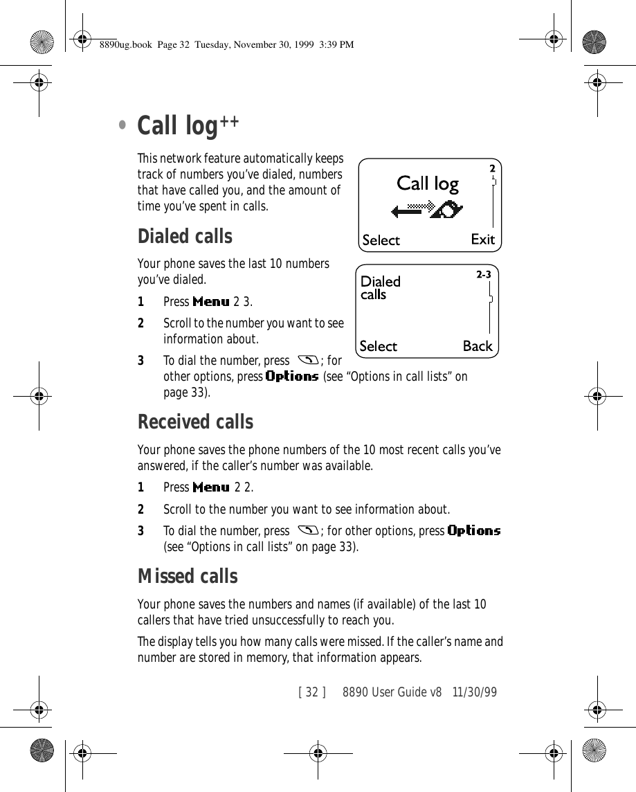 [ 32 ]     8890 User Guide v8 11/30/99•Call logThis network feature automatically keeps track of numbers you’ve dialed, numbers that have called you, and the amount of time you’ve spent in calls.Dialed callsYour phone saves the last 10 numbers you’ve dialed.1Press   2 3.2Scroll to the number you want to see information about.3To dial the number, press  ; for other options, press   (see “Options in call lists” on page 33).Received callsYour phone saves the phone numbers of the 10 most recent calls you’ve answered, if the caller’s number was available.1Press  2 2.2Scroll to the number you want to see information about.3To dial the number, press  ; for other options, press   (see “Options in call lists” on page 33).Missed callsYour phone saves the numbers and names (if available) of the last 10 callers that have tried unsuccessfully to reach you. The display tells you how many calls were missed. If the caller’s name and number are stored in memory, that information appears.++8890ug.book  Page 32  Tuesday, November 30, 1999  3:39 PM