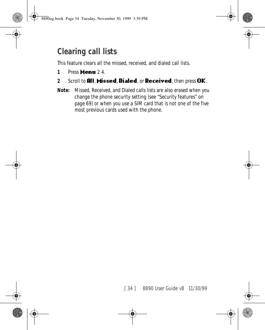 [ 34 ]     8890 User Guide v8 11/30/99Clearing call listsThis feature clears all the missed, received, and dialed call lists.1Press   2 4.2Scroll to  ,  ,  , or  , then press  .Note: Missed, Received, and Dialed calls lists are also erased when you change the phone security setting (see “Security features” on page 69) or when you use a SIM card that is not one of the five most previous cards used with the phone.8890ug.book  Page 34  Tuesday, November 30, 1999  3:39 PM