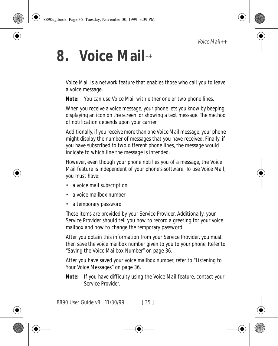8890 User Guide v8 11/30/99 [ 35 ]Voice Mail++8. Voice Mail++Voice Mail is a network feature that enables those who call you to leave a voice message.Note: You can use Voice Mail with either one or two phone lines.When you receive a voice message, your phone lets you know by beeping, displaying an icon on the screen, or showing a text message. The method of notification depends upon your carrier. Additionally, if you receive more than one Voice Mail message, your phone might display the number of messages that you have received. Finally, if you have subscribed to two different phone lines, the message would indicate to which line the message is intended.However, even though your phone notifies you of a message, the Voice Mail feature is independent of your phone’s software. To use Voice Mail, you must have:•a voice mail subscription•a voice mailbox number•a temporary passwordThese items are provided by your Service Provider. Additionally, your Service Provider should tell you how to record a greeting for your voice mailbox and how to change the temporary password.After you obtain this information from your Service Provider, you must then save the voice mailbox number given to you to your phone. Refer to “Saving the Voice Mailbox Number” on page 36.After you have saved your voice mailbox number, refer to “Listening to Your Voice Messages” on page 36.Note: If you have difficulty using the Voice Mail feature, contact your Service Provider.8890ug.book  Page 35  Tuesday, November 30, 1999  3:39 PM
