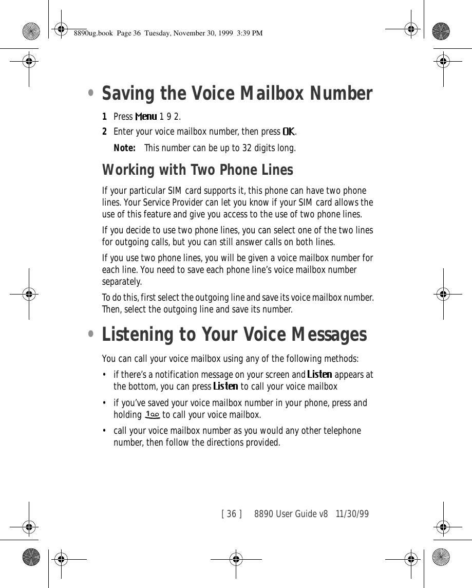 [ 36 ]     8890 User Guide v8 11/30/99•Saving the Voice Mailbox Number1Press   1 9 2.2Enter your voice mailbox number, then press  .Note: This number can be up to 32 digits long.Working with Two Phone LinesIf your particular SIM card supports it, this phone can have two phone lines. Your Service Provider can let you know if your SIM card allows the use of this feature and give you access to the use of two phone lines.If you decide to use two phone lines, you can select one of the two lines for outgoing calls, but you can still answer calls on both lines.If you use two phone lines, you will be given a voice mailbox number for each line. You need to save each phone line’s voice mailbox number separately.To do this, first select the outgoing line and save its voice mailbox number. Then, select the outgoing line and save its number.•Listening to Your Voice MessagesYou can call your voice mailbox using any of the following methods:•if there’s a notification message on your screen and   appears at the bottom, you can press   to call your voice mailbox•if you’ve saved your voice mailbox number in your phone, press and holding   to call your voice mailbox. •call your voice mailbox number as you would any other telephone number, then follow the directions provided.8890ug.book  Page 36  Tuesday, November 30, 1999  3:39 PM