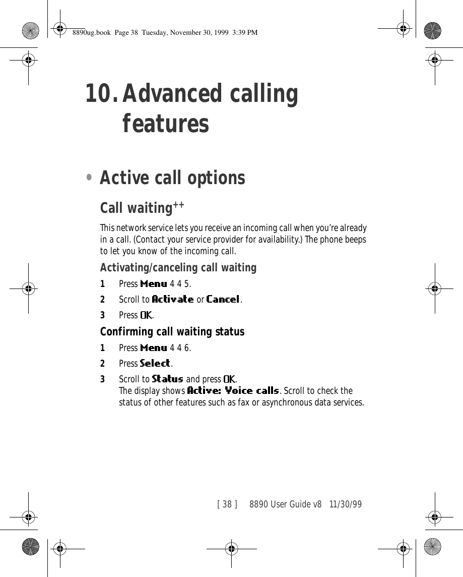 [ 38 ]     8890 User Guide v8 11/30/9910.Advanced calling features•Active call optionsCall waiting++This network service lets you receive an incoming call when you’re already in a call. (Contact your service provider for availability.) The phone beeps to let you know of the incoming call. Activating/canceling call waiting1Press   4 4 5.2Scroll to   or  .3Press  .Confirming call waiting status1Press   4 4 6.2Press  .3Scroll to   and press  .The display shows  . Scroll to check the status of other features such as fax or asynchronous data services.8890ug.book  Page 38  Tuesday, November 30, 1999  3:39 PM