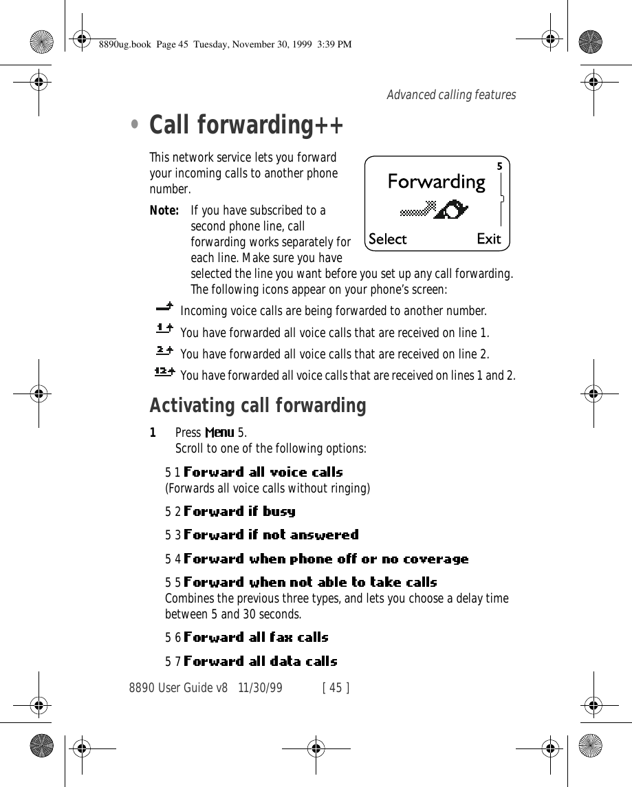 8890 User Guide v8 11/30/99 [ 45 ]Advanced calling features•Call forwarding++This network service lets you forward your incoming calls to another phone number.Note: If you have subscribed to a second phone line, call forwarding works separately for each line. Make sure you have selected the line you want before you set up any call forwarding. The following icons appear on your phone’s screen: Incoming voice calls are being forwarded to another number. You have forwarded all voice calls that are received on line 1.You have forwarded all voice calls that are received on line 2.You have forwarded all voice calls that are received on lines 1 and 2.Activating call forwarding1Press  5.Scroll to one of the following options:51 (Forwards all voice calls without ringing)52 53 54 55 Combines the previous three types, and lets you choose a delay time between 5 and 30 seconds.56 57 8890ug.book  Page 45  Tuesday, November 30, 1999  3:39 PM