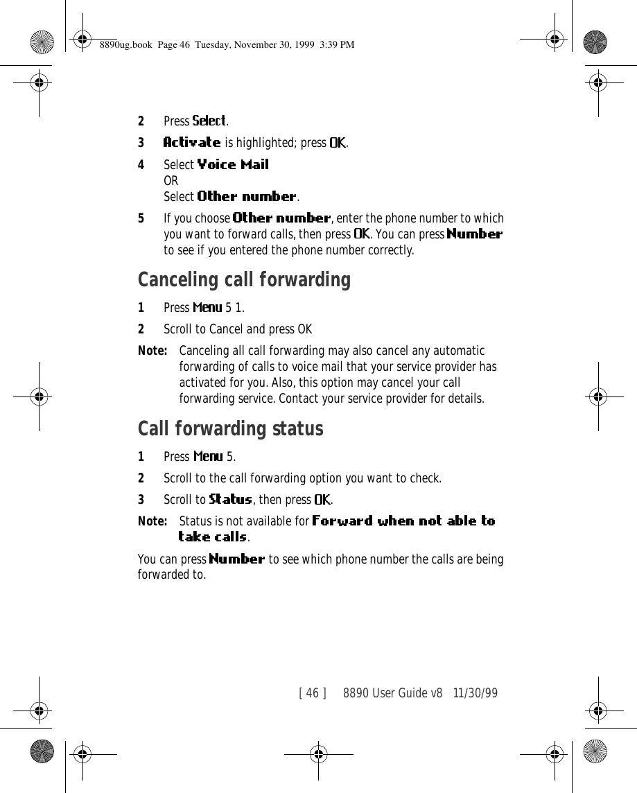 [ 46 ]     8890 User Guide v8 11/30/992Press  .3 is highlighted; press  .4Select ORSelect  .5If you choose  , enter the phone number to which you want to forward calls, then press  . You can press   to see if you entered the phone number correctly.Canceling call forwarding1Press   5 1.2Scroll to Cancel and press OKNote: Canceling all call forwarding may also cancel any automatic forwarding of calls to voice mail that your service provider has activated for you. Also, this option may cancel your call forwarding service. Contact your service provider for details.Call forwarding status1Press  5.2Scroll to the call forwarding option you want to check.3Scroll to  , then press  .Note: Status is not available for .You can press   to see which phone number the calls are being forwarded to.8890ug.book  Page 46  Tuesday, November 30, 1999  3:39 PM