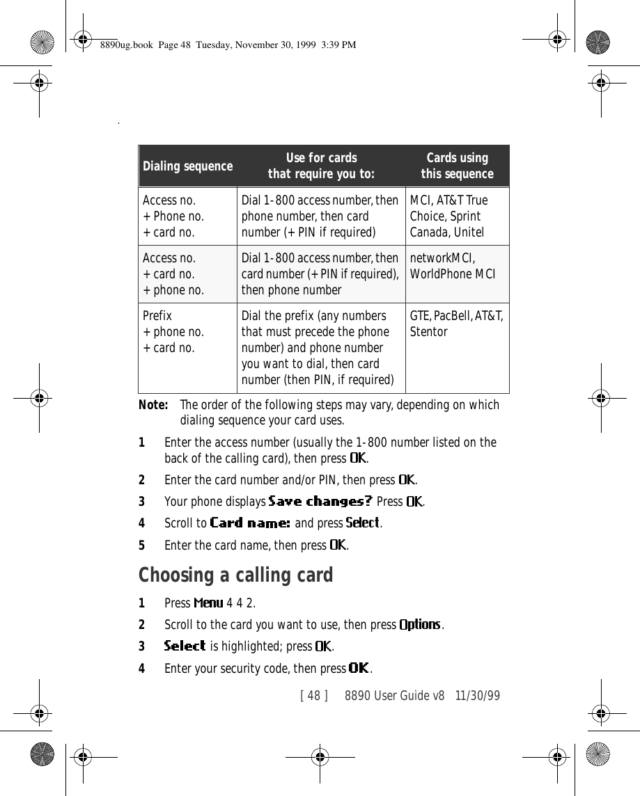 [ 48 ]     8890 User Guide v8 11/30/99.Note: The order of the following steps may vary, depending on which dialing sequence your card uses.1Enter the access number (usually the 1-800 number listed on the back of the calling card), then press  .2Enter the card number and/or PIN, then press  . 3Your phone displays   Press  .4Scroll to   and press  . 5Enter the card name, then press  .Choosing a calling card1Press   4 4 2.2Scroll to the card you want to use, then press  .3 is highlighted; press  .4Enter your security code, then press  .Dialing sequence Use for cardsthat require you to: Cards usingthis sequenceAccess no.+ Phone no.+ card no.Dial 1-800 access number, then phone number, then card number (+ PIN if required)MCI, AT&amp;T True Choice, Sprint Canada, UnitelAccess no.+ card no.+ phone no.Dial 1-800 access number, then card number (+ PIN if required), then phone numbernetworkMCI, WorldPhone MCIPrefix+ phone no.+ card no.Dial the prefix (any numbers that must precede the phone number) and phone number you want to dial, then card number (then PIN, if required)GTE, PacBell, AT&amp;T, Stentor8890ug.book  Page 48  Tuesday, November 30, 1999  3:39 PM