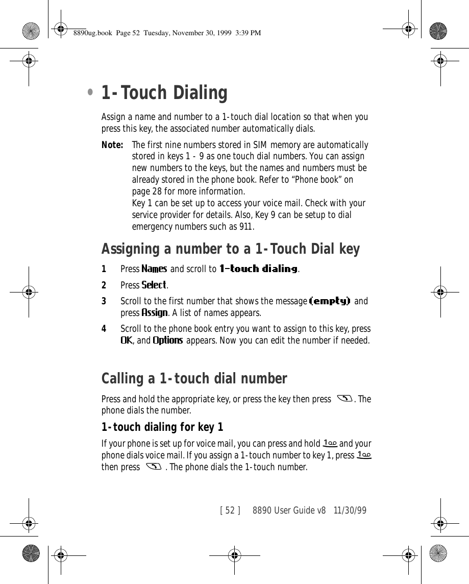 [ 52 ]     8890 User Guide v8 11/30/99•1-Touch DialingAssign a name and number to a 1-touch dial location so that when you press this key, the associated number automatically dials.Note: The first nine numbers stored in SIM memory are automatically stored in keys 1 - 9 as one touch dial numbers. You can assign new numbers to the keys, but the names and numbers must be already stored in the phone book. Refer to “Phone book” on page 28 for more information.Key 1 can be set up to access your voice mail. Check with your service provider for details. Also, Key 9 can be setup to dial emergency numbers such as 911. Assigning a number to a 1-Touch Dial key 1Press   and scroll to  .2Press  .3Scroll to the first number that shows the message  and press  . A list of names appears.4Scroll to the phone book entry you want to assign to this key, press , and   appears. Now you can edit the number if needed.Calling a 1-touch dial numberPress and hold the appropriate key, or press the key then press  . The phone dials the number.1-touch dialing for key 1If your phone is set up for voice mail, you can press and hold   and your phone dials voice mail. If you assign a 1-touch number to key 1, press   then press   . The phone dials the 1-touch number.8890ug.book  Page 52  Tuesday, November 30, 1999  3:39 PM