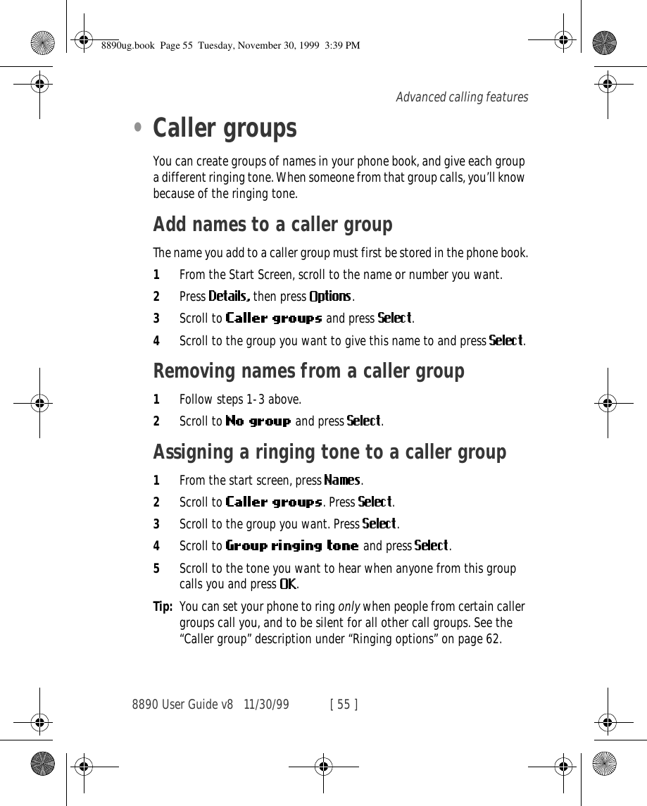 8890 User Guide v8 11/30/99 [ 55 ]Advanced calling features•Caller groupsYou can create groups of names in your phone book, and give each group a different ringing tone. When someone from that group calls, you’ll know because of the ringing tone.Add names to a caller groupThe name you add to a caller group must first be stored in the phone book.1From the Start Screen, scroll to the name or number you want.2Press  then press  .3Scroll to   and press  .4Scroll to the group you want to give this name to and press .Removing names from a caller group1Follow steps 1-3 above.2Scroll to   and press  .Assigning a ringing tone to a caller group1From the start screen, press  .2Scroll to  . Press  .3Scroll to the group you want. Press  .4Scroll to    and press  . 5Scroll to the tone you want to hear when anyone from this group calls you and press  .Tip: You can set your phone to ring only when people from certain caller groups call you, and to be silent for all other call groups. See the “Caller group” description under “Ringing options” on page 62.8890ug.book  Page 55  Tuesday, November 30, 1999  3:39 PM