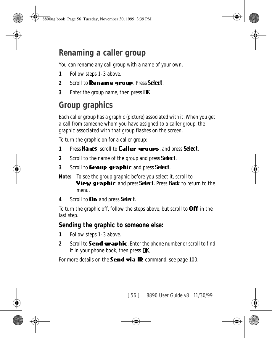 [ 56 ]     8890 User Guide v8 11/30/99Renaming a caller groupYou can rename any call group with a name of your own.1Follow steps 1-3 above.2Scroll to  . Press  .3Enter the group name, then press  .Group graphicsEach caller group has a graphic (picture) associated with it. When you get a call from someone whom you have assigned to a caller group, the graphic associated with that group flashes on the screen.To turn the graphic on for a caller group:1Press  , scroll to  , and press  . 2Scroll to the name of the group and press  . 3Scroll to   and press  . Note: To see the group graphic before you select it, scroll to and press  . Press   to return to the menu. 4Scroll to   and press  .To turn the graphic off, follow the steps above, but scroll to   in the last step.Sending the graphic to someone else:1Follow steps 1-3 above.2Scroll to  . Enter the phone number or scroll to find it in your phone book, then press  .For more details on the  command, see page 100.8890ug.book  Page 56  Tuesday, November 30, 1999  3:39 PM