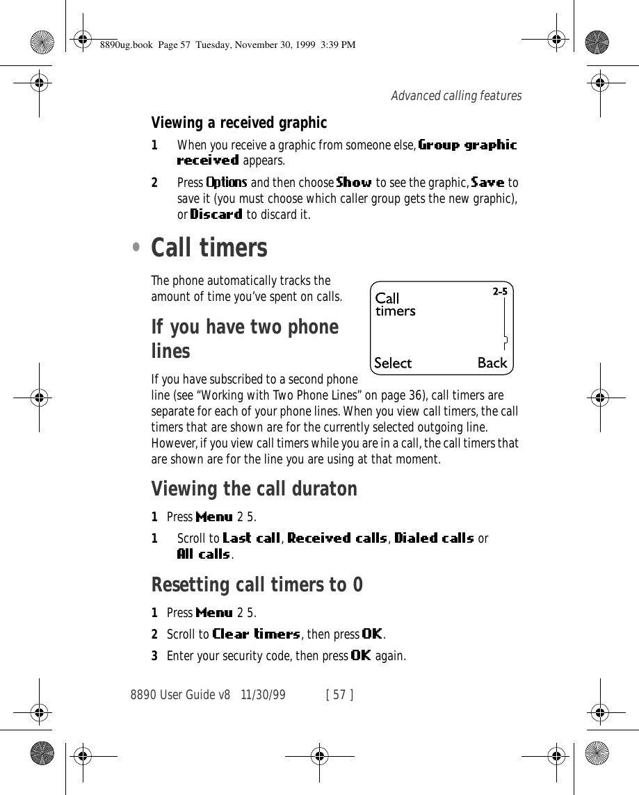 8890 User Guide v8 11/30/99 [ 57 ]Advanced calling featuresViewing a received graphic1When you receive a graphic from someone else,  appears.2Press   and then choose   to see the graphic,   to save it (you must choose which caller group gets the new graphic), or   to discard it.•Call timersThe phone automatically tracks the amount of time you’ve spent on calls.If you have two phone linesIf you have subscribed to a second phone line (see “Working with Two Phone Lines” on page 36), call timers are separate for each of your phone lines. When you view call timers, the call timers that are shown are for the currently selected outgoing line. However, if you view call timers while you are in a call, the call timers that are shown are for the line you are using at that moment.Viewing the call duraton1Press   2 5.1Scroll to  , ,  or .Resetting call timers to 01Press   2 5.2Scroll to  , then press  .3Enter your security code, then press   again.8890ug.book  Page 57  Tuesday, November 30, 1999  3:39 PM