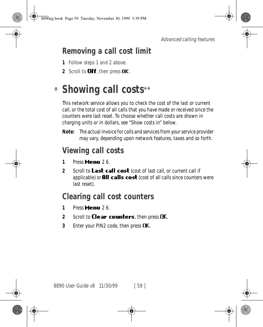 8890 User Guide v8 11/30/99 [ 59 ]Advanced calling featuresRemoving a call cost limit1Follow steps 1 and 2 above.2Scroll to  , then press  .•Showing call costs++This network service allows you to check the cost of the last or current call, or the total cost of all calls that you have made or received since the counters were last reset. To choose whether call costs are shown in charging units or in dollars, see &quot;Show costs in&quot; below.Note: The actual invoice for calls and services from your service provider may vary, depending upon network features, taxes and so forth.Viewing call costs1Press   2 6.2Scroll to   (cost of last call, or current call if applicable) or   (cost of all calls since counters were last reset).Clearing call cost counters1Press   2 6.2Scroll to  , then press  .3Enter your PIN2 code, then press  .8890ug.book  Page 59  Tuesday, November 30, 1999  3:39 PM