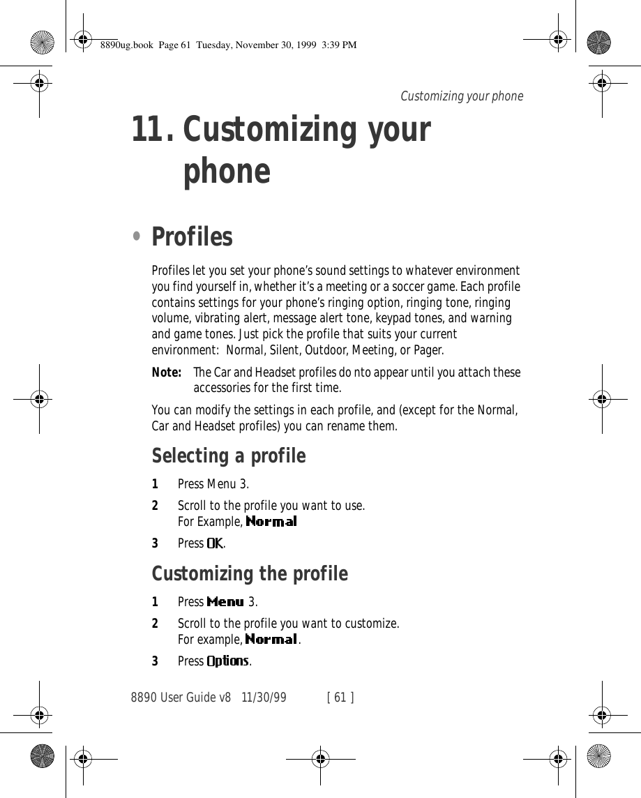 8890 User Guide v8 11/30/99 [ 61 ]Customizing your phone11. Customizing your phone•ProfilesProfiles let you set your phone’s sound settings to whatever environment you find yourself in, whether it’s a meeting or a soccer game. Each profile contains settings for your phone’s ringing option, ringing tone, ringing volume, vibrating alert, message alert tone, keypad tones, and warning and game tones. Just pick the profile that suits your current environment: Normal, Silent, Outdoor, Meeting, or Pager.Note: The Car and Headset profiles do nto appear until you attach these accessories for the first time.You can modify the settings in each profile, and (except for the Normal, Car and Headset profiles) you can rename them.Selecting a profile1Press Menu 3.2Scroll to the profile you want to use.For Example, 3Press .Customizing the profile1Press   3.2Scroll to the profile you want to customize.For example,  .3Press  .8890ug.book  Page 61  Tuesday, November 30, 1999  3:39 PM