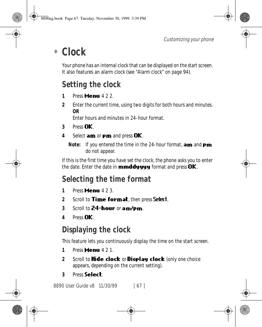 8890 User Guide v8 11/30/99 [ 67 ]Customizing your phone•ClockYour phone has an internal clock that can be displayed on the start screen. It also features an alarm clock (see “Alarm clock” on page 94).Setting the clock1Press   4 2 2.2Enter the current time, using two digits for both hours and minutes. OREnter hours and minutes in 24-hour format.3Press  .4Select   or   and press  .Note: If you entered the time in the 24-hour format,   and   do not appear.If this is the first time you have set the clock, the phone asks you to enter the date. Enter the date in   format and press  .Selecting the time format1Press   4 2 3.2Scroll to  , then press  .3Scroll to   or  .4Press  .Displaying the clockThis feature lets you continuously display the time on the start screen.1Press   4 2 1.2Scroll to   or   (only one choice appears, depending on the current setting).3Press  .8890ug.book  Page 67  Tuesday, November 30, 1999  3:39 PM
