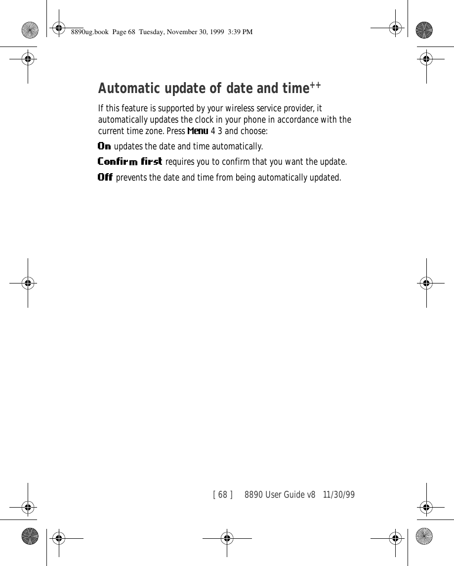 [ 68 ]     8890 User Guide v8 11/30/99Automatic update of date and time++If this feature is supported by your wireless service provider, it  automatically updates the clock in your phone in accordance with the current time zone. Press   4 3 and choose:  updates the date and time automatically. requires you to confirm that you want the update. prevents the date and time from being automatically updated.8890ug.book  Page 68  Tuesday, November 30, 1999  3:39 PM