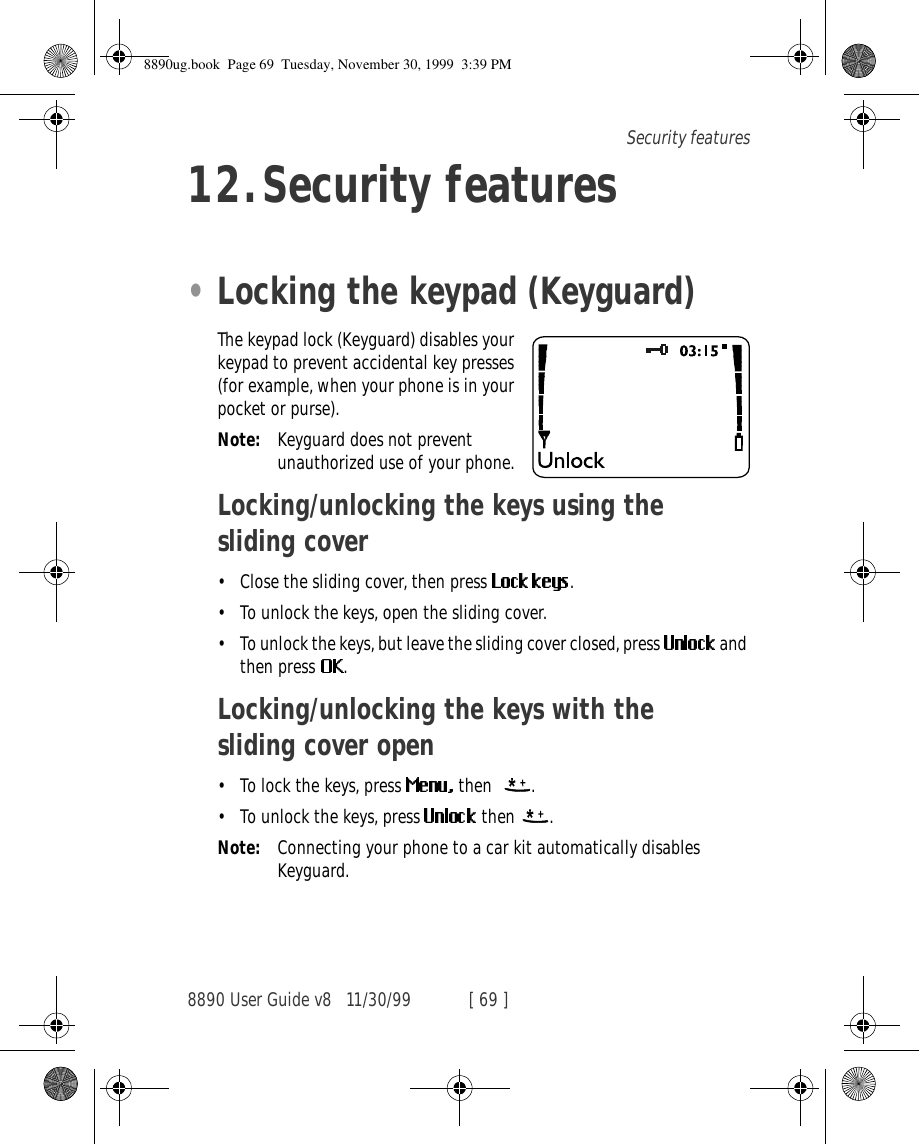 8890 User Guide v8 11/30/99 [ 69 ]Security features12.Security features•Locking the keypad (Keyguard)The keypad lock (Keyguard) disables your keypad to prevent accidental key presses (for example, when your phone is in your pocket or purse).Note: Keyguard does not prevent unauthorized use of your phone.Locking/unlocking the keys using the sliding cover•Close the sliding cover, then press  .•To unlock the keys, open the sliding cover.•To unlock the keys, but leave the sliding cover closed, press   and then press  .Locking/unlocking the keys with the sliding cover open•To lock the keys, press   then   .•To unlock the keys, press   then  .Note: Connecting your phone to a car kit automatically disables Keyguard.8890ug.book  Page 69  Tuesday, November 30, 1999  3:39 PM