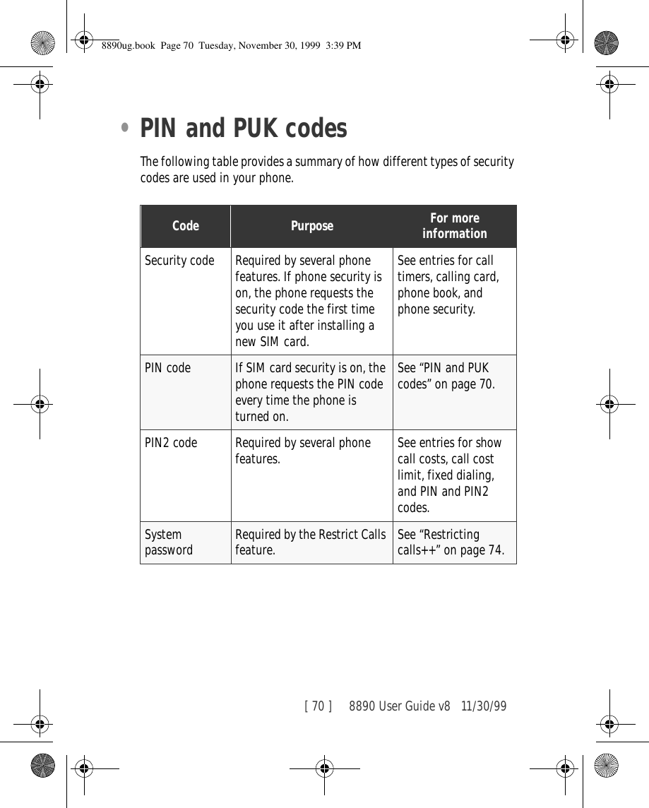 [ 70 ]     8890 User Guide v8 11/30/99•PIN and PUK codesThe following table provides a summary of how different types of security codes are used in your phone.Code Purpose For more informationSecurity code Required by several phone features. If phone security is on, the phone requests the security code the first time you use it after installing a new SIM card.See entries for call timers, calling card, phone book, and phone security.PIN code If SIM card security is on, the phone requests the PIN code every time the phone is turned on.See “PIN and PUK codes” on page 70.PIN2 code Required by several phone features. See entries for show call costs, call cost limit, fixed dialing, and PIN and PIN2 codes.System password Required by the Restrict Calls feature. See “Restricting calls++” on page 74.8890ug.book  Page 70  Tuesday, November 30, 1999  3:39 PM