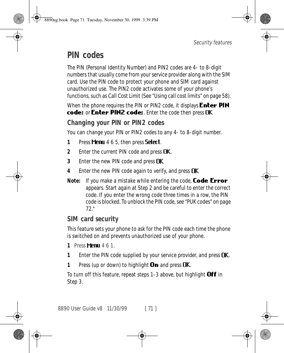 8890 User Guide v8 11/30/99 [ 71 ]Security featuresPIN codesThe PIN (Personal Identity Number) and PIN2 codes are 4- to 8-digit numbers that usually come from your service provider along with the SIM card. Use the PIN code to protect your phone and SIM card against unauthorized use. The PIN2 code activates some of your phone’s functions, such as Call Cost Limit (See “Using call cost limits” on page 58). When the phone requires the PIN or PIN2 code, it displays  or  . Enter the code then press Changing your PIN or PIN2 codesYou can change your PIN or PIN2 codes to any 4- to 8-digit number.1Press   4 6 5, then press  .2Enter the current PIN code and press  .3Enter the new PIN code and press 4Enter the new PIN code again to verify, and press Note: If you make a mistake while entering the code,   appears. Start again at Step 2 and be careful to enter the correct code. If you enter the wrong code three times in a row, the PIN code is blocked. To unblock the PIN code, see “PUK codes” on page 72.&quot;SIM card securityThis feature sets your phone to ask for the PIN code each time the phone is switched on and prevents unauthorized use of your phone. 1Press   4 6 1.1Enter the PIN code supplied by your service provider, and press  .1Press (up or down) to highlight   and press  .To turn off this feature, repeat steps 1-3 above, but highlight   in Step 3.8890ug.book  Page 71  Tuesday, November 30, 1999  3:39 PM