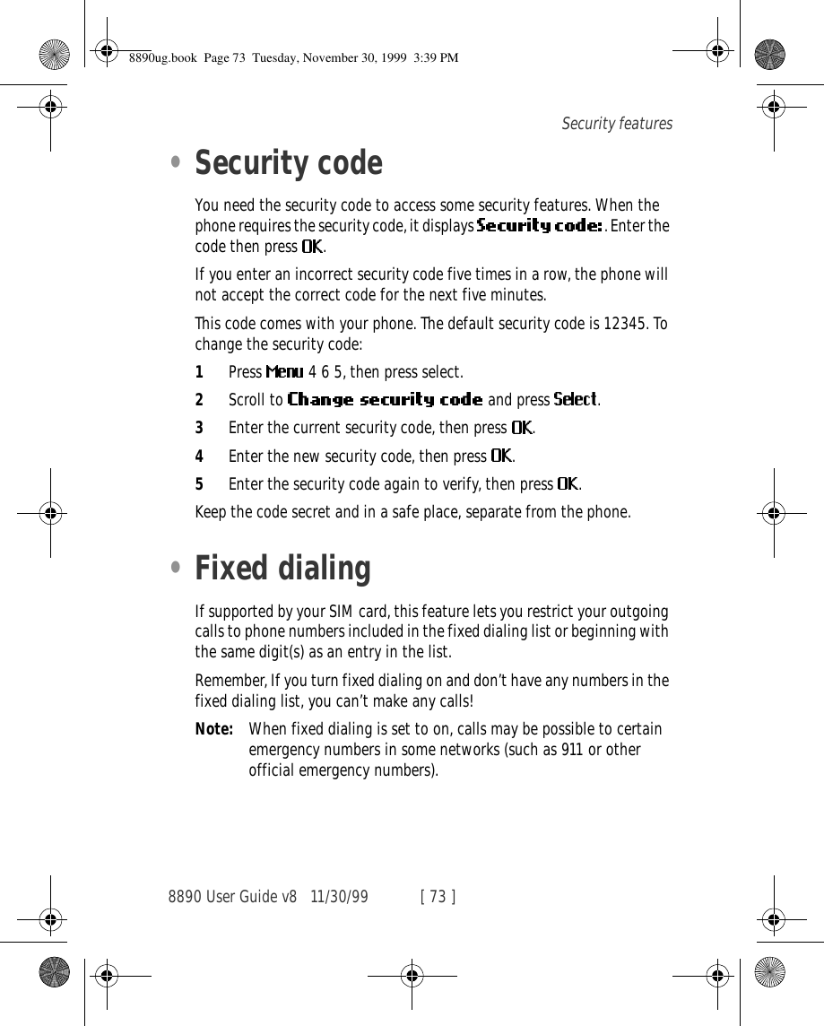 8890 User Guide v8 11/30/99 [ 73 ]Security features•Security codeYou need the security code to access some security features. When the phone requires the security code, it displays  . Enter the code then press  .If you enter an incorrect security code five times in a row, the phone will not accept the correct code for the next five minutes.This code comes with your phone. The default security code is 12345. To change the security code:1Press   4 6 5, then press select.2Scroll to   and press  .3Enter the current security code, then press  .4Enter the new security code, then press  .5Enter the security code again to verify, then press  .Keep the code secret and in a safe place, separate from the phone.•Fixed dialingIf supported by your SIM card, this feature lets you restrict your outgoing calls to phone numbers included in the fixed dialing list or beginning with the same digit(s) as an entry in the list.Remember, If you turn fixed dialing on and don’t have any numbers in the fixed dialing list, you can’t make any calls!Note: When fixed dialing is set to on, calls may be possible to certain emergency numbers in some networks (such as 911 or other official emergency numbers).8890ug.book  Page 73  Tuesday, November 30, 1999  3:39 PM
