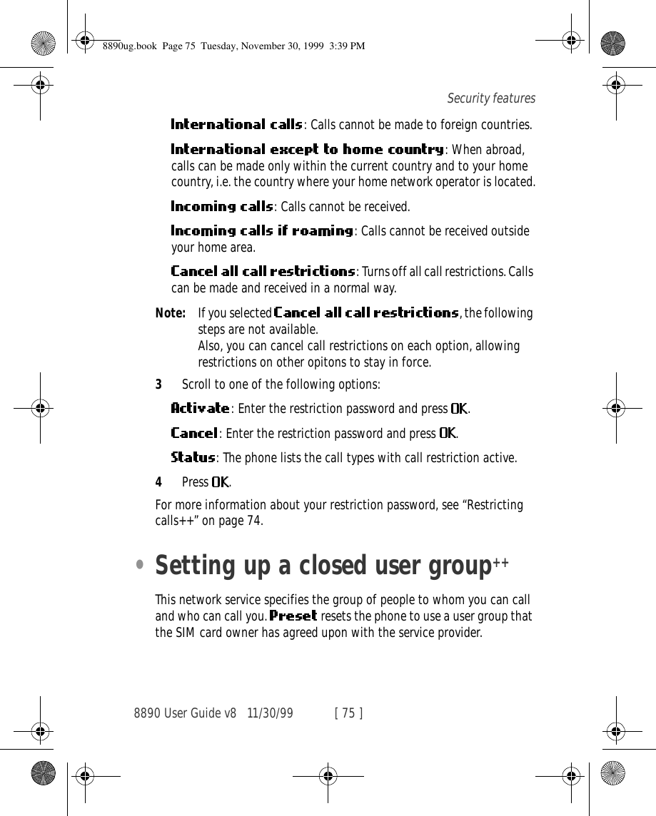 8890 User Guide v8 11/30/99 [ 75 ]Security features: Calls cannot be made to foreign countries.: When abroad, calls can be made only within the current country and to your home country, i.e. the country where your home network operator is located.: Calls cannot be received.: Calls cannot be received outside your home area.: Turns off all call restrictions. Calls can be made and received in a normal way.Note: If you selected  , the following steps are not available.Also, you can cancel call restrictions on each option, allowing  restrictions on other opitons to stay in force.3Scroll to one of the following options:: Enter the restriction password and press  .: Enter the restriction password and press  .: The phone lists the call types with call restriction active.4Press  .For more information about your restriction password, see “Restricting calls++” on page 74.•Setting up a closed user group++This network service specifies the group of people to whom you can call and who can call you.   resets the phone to use a user group that the SIM card owner has agreed upon with the service provider.8890ug.book  Page 75  Tuesday, November 30, 1999  3:39 PM