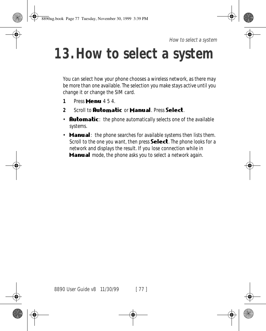 8890 User Guide v8 11/30/99 [ 77 ]How to select a system13.How to select a systemYou can select how your phone chooses a wireless network, as there may be more than one available. The selection you make stays active until you change it or change the SIM card.1Press   4 5 4.2Scroll to   or . Press  .•: the phone automatically selects one of the available systems. •: the phone searches for available systems then lists them. Scroll to the one you want, then press  . The phone looks for a network and displays the result. If you lose connection while in  mode, the phone asks you to select a network again.8890ug.book  Page 77  Tuesday, November 30, 1999  3:39 PM