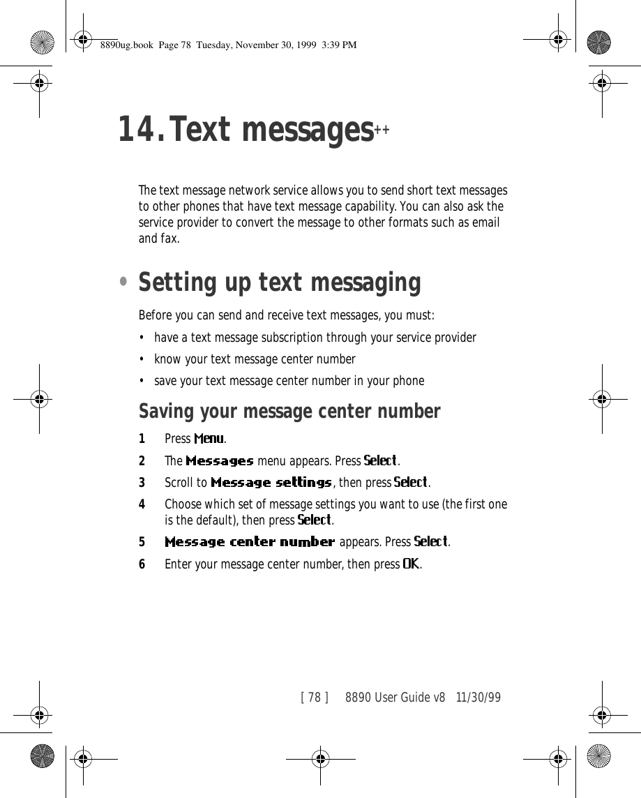 [ 78 ]     8890 User Guide v8 11/30/9914.Text messages++The text message network service allows you to send short text messages to other phones that have text message capability. You can also ask the service provider to convert the message to other formats such as email and fax. •Setting up text messagingBefore you can send and receive text messages, you must:•have a text message subscription through your service provider•know your text message center number•save your text message center number in your phoneSaving your message center number 1Press  .2The   menu appears. Press  .3Scroll to  , then press  .4Choose which set of message settings you want to use (the first one is the default), then press  .5 appears. Press  .6Enter your message center number, then press  .8890ug.book  Page 78  Tuesday, November 30, 1999  3:39 PM
