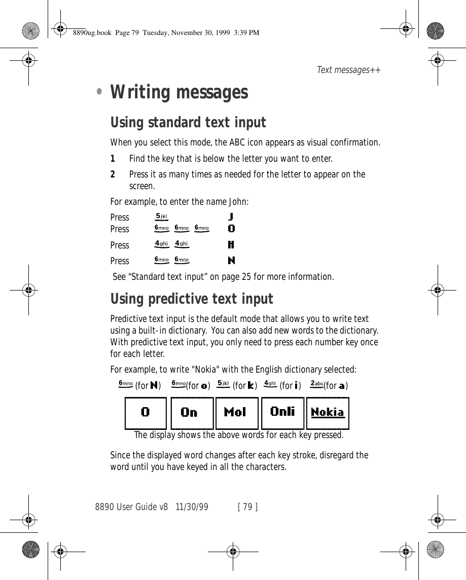 8890 User Guide v8 11/30/99 [ 79 ]Text messages++•Writing messagesUsing standard text inputWhen you select this mode, the ABC icon appears as visual confirmation.1Find the key that is below the letter you want to enter.2Press it as many times as needed for the letter to appear on the screen.For example, to enter the name John:Press   Press   Press  Press   See “Standard text input” on page 25 for more information.Using predictive text inputPredictive text input is the default mode that allows you to write text using a built-in dictionary.  You can also add new words to the dictionary. With predictive text input, you only need to press each number key once for each letter. For example, to write &quot;Nokia&quot; with the English dictionary selected:     (for  )     (for  )    (for  )    (for  )    (for  )Since the displayed word changes after each key stroke, disregard the word until you have keyed in all the characters.The display shows the above words for each key pressed.8890ug.book  Page 79  Tuesday, November 30, 1999  3:39 PM