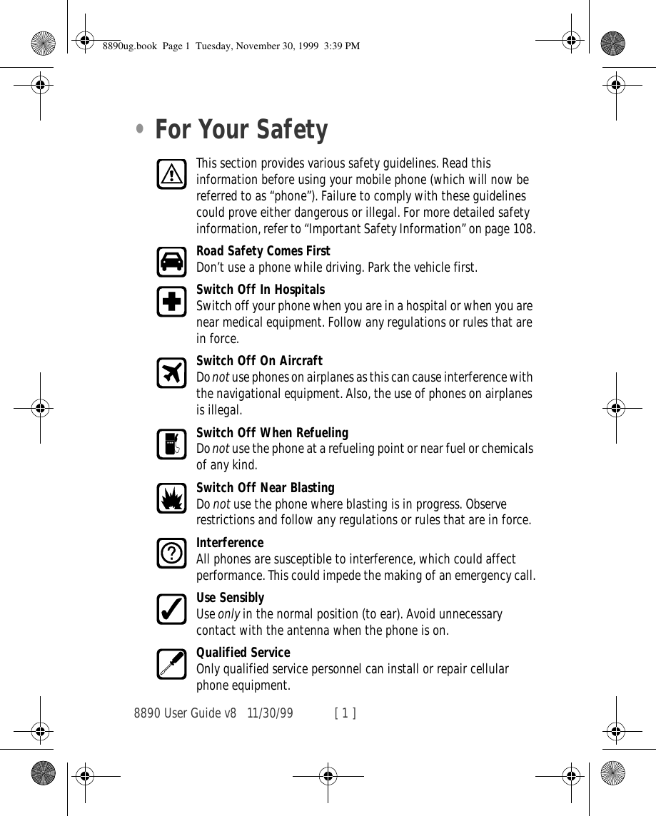 8890 User Guide v8 11/30/99 [ 1 ]•For Your SafetyThis section provides various safety guidelines. Read this information before using your mobile phone (which will now be referred to as “phone”). Failure to comply with these guidelines could prove either dangerous or illegal. For more detailed safety information, refer to “Important Safety Information” on page 108.Road Safety Comes FirstDon’t use a phone while driving. Park the vehicle first.Switch Off In HospitalsSwitch off your phone when you are in a hospital or when you are near medical equipment. Follow any regulations or rules that are in force.Switch Off On AircraftDo not use phones on airplanes as this can cause interference with the navigational equipment. Also, the use of phones on airplanes is illegal.Switch Off When RefuelingDo not use the phone at a refueling point or near fuel or chemicals of any kind.Switch Off Near BlastingDo not use the phone where blasting is in progress. Observe restrictions and follow any regulations or rules that are in force.InterferenceAll phones are susceptible to interference, which could affect performance. This could impede the making of an emergency call.Use SensiblyUse only in the normal position (to ear). Avoid unnecessary contact with the antenna when the phone is on.Qualified ServiceOnly qualified service personnel can install or repair cellular phone equipment.8890ug.book  Page 1  Tuesday, November 30, 1999  3:39 PM